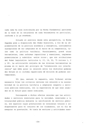 cada rama ha sido distribuida parla Norma Fundamental partiendo
de la base de la naturaleza de cada herramienta en particular,
conforme a lo ya reseñado.
Situado el análisis desde esta perspectiva, la Norma
Sup~ema pone a disposición del Poder Ejecutivo, a fin de la im-
plementación de la política económica y energética, instrumentos
susceptibles de ser adoptados en el marco de su competencia, ta-
les como la política tarifaria. Paralelamente, prevé otras
herramientas, como reformas impositivas y exenciones, regímenes
promocionales y subsidios -entre otros-, que son atribuciones
del Poder Legislativo (artículos 4, 17, 19, 52, 75 incisos 1, 2
Y 18). La articulación conjunta de las diversas herramientas se
plasma en el marco del principio de "colaboración sin interfe-
rencia" que debe guiar la relación entre los distintos poderes
del Estado en el sistema republicano de división de poderes con-
temporáneo.
30) Que, sentado lo expuesto, este Tribunal estima
necesario fijar los criterios rectores con relación a la razona-
bilidad de la política tarifaria a adoptarse respecto a servi-
cios públicos esenciales, con la expectativa de que sean asumi-
dos en el futuro para casos similares.
Corresponde a dichos efectos recordar que las activi-
dades o servicios esenciales para la sociedad, reservados a la
titularidad pública mediante la calificación de servicio públi-
co, son aquellos cuyas prestaciones se consideran vitales e in-
dispensables para el conjunto de los ciudadanos, con el fin de
asegurar su prestación. Se trata de sectores y actividades esen-
-26-
 