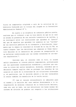 flicto de competencia originado a raí z de la solicitud de in-
hibitoria formulada por la titular del Juzgado en lo Contencioso
Administrativo Federal N° 5.
En cuanto a la exigencia de audiencia pública previa,
sostiene que el tribunal a qua no hizo mérito de que en el caso
se estaba en presencia de una revisión transitoria de tarifas, y
no distinguió entre las resoluciones que aprueban el "precio"
del gas de aquellas que aprueban los aumentos en las "tarifas"
de los servicios públicos de su transporte y distribución. Argu-
menta que la cámara no consideró el dictado de la ley 25.790, en
cuanto dispuso "que las decisiones que adoptase el Poder Ejecu-
tivo Nacional en el desarrollo del proceso de renegociación no
se hallarían condicionadas por las normas contenidas en los mar-
cos regula torios ..." .
Sostiene que, al resolver como lo hizo, la alzada
omitió considerar el interés público comprometido, profundizando
así las gravísimas consecuencias económicas y. sociales que aca-
rrea la crisis del sector energético. Asimismo, considera que el
decisorio tampoco explica cómo se protegen los derechos de los
usuarios en razón de la diversidad de las situaciones alcanzadas
y, en particular, que lo decidido afectó a los más vulnerables
al anular también los beneficios de la tarifa social.
8o) Que el recurso extraordinario es admisible pues
el examen y la decisión del caso remiten directamente a la in-
terpretación de diversas cláusulas de la Constitución Nacional,
como son, por un lado, las que estructuran las bases mismas del
sistema de división de poderes con respecto a las atribuciones
-4-
 