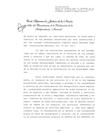 FLP 8399/20l6/CSl
Centro de Estudios ,para la Promoción de la
Igualdad y la Solida~idad y otros el Ministerio
de Energía y Minería si amparo colectivo.
Es asunto de legislar, sí, pero para garantizar 'el pleno goce y
ejercicio de los derechos reconocidos por esta Constitución y
por los tratados internacionales vigentes sobre derechos huma-
nos' (Constitución Nacional, arto 75 inc. 23)".
13) Que las conclusiones precedentes se ven corrobo-
radas por el cambio cualitativo en la situación de los consumi-
dores y usuarios a que dio lugar la reforma de 1994, en tanto
radica en el reconocimiento por parte del ~erecho constitucional
de las hondas desigualdades inmanentes al mercado y al consumo,
dada la asimetría real en que se desenvuelve la persona que acu-
de al mercado en pos de la satisfacción de sus necesidades huma-
nas.
Estas condiciones fueron advertidas por el constitu-
yente, al consagrar en los artículos 42 y 43 de la Ley Suprema
herramientas definidas, destinadas a proteger a los consumidores
y usuarios de las consecuencias del desequilibrio antes explica-
do, incorporando mandatos imperativos de orden sustancial en ca-
beza de aquellos y del Estado (calidad de bienes y servicios;
preservación de la salud y seguridad; información adecuada y ve-
raz; libertad de elección; y condiciones de trato equitativo y
digno); también de orden participativos, como el derecho recono~
cido en cabeza de los usuarios, con particular referencia al
control en materia de servicios públicos; y, como otra impres-
cindible cara, la consagración de un derecho a una jurisdicción
propia en f~vor de consumidores y usuarios, con el reconocimien-
to de actores procesales atípicos en defensa de sus derechos co~
-45-
 