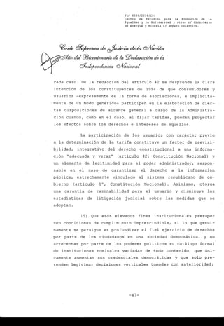 FLP 8399/20l6/CSl
Centro de Estudios .para la Promoción de la
Igualdad y la Solidaridad y otros el Ministerio
de Energia y Mineria si amparo colectivo.
cada caso. De la redacción del artículo 42 se desprende la clara
intención de los constituyentes de 1994 de que consumidores y
usuarios -expresamente en la forma de asociaciones, e implícita-
mente de un modo genérico- participen en la elaboración de cier-
tas disposiciones de alcance general a cargo de la Administra-
ción cuando, como en el caso, al fijar tarifas, puedan proyectar
los efectos sobre los derechos e intereses de aquellos.
La participación de los usuarios con carácter previo
a la determinación de la tarifa constituye un factor de previsi-
bilidad, integrati vo del derecho constitucional a una informa-
ción "adecuada y veraz" (artículo 42; Constitución Nacional) y
un elemento de legitimidad para el poder administrador, respon-
sable en el caso de garantizar el derecho a la información
pública, estrechamente vinculado al sistema republicano de go-
bierno (artículo 10, Constitución Nacional) Asimismo, otorga
una garantía de razonabilidad para el usuario y disminuye las
estadísticas de litigación judicial sobre las medidas que se
adoptan.
15) Que esos elevados fines institucionales presupo-
nen condiciones de cumplimiento imprescindible, si lo que genui-
namente se persigue es profundizar el fiel ejercicio de derechos
por parte de los ciudadanos en una sociedad democrática,. y no
acrecentar por parte de los poderes políticos su catálogo formal
de instituciones nominales vaciadas de todo contenido, que úni-
camente aumentan sus credenciales democráticas y que solo pre-
tenden legitimar decisiones verticales tomadas con anterioridad.
-47-
 