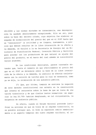 181/2004 Y las normas dictadas en consecuencia, esa desregula-
ción ha quedado absolutamente excepcionada. Ello es así, pues
sobre la base del decreto citado, cuyo objetivo fue elaborar un
esquema de normalización del precio del gas en el PIST hasta que
se "reencauzara" la actividad y se llegara, nuevamente, a pre-
cios que debían resultar de la libre interacción de la oferta y
la demanda, se facultó a la ex Secretaría de Energía del ex Mi-
nisterio de Planificación Federal, Inversión Pública y Servicios
para acordar con los productores de gas natural un ajuste del
precio del producto, en el marco del cual además se suscribieron
varios acuerdos.
En las condiciones descriptas, parece razonable en-
tender que, hasta el momento en que efectivamente el precio del
gas en el PIST se determine sobre la base de la libre interac-
ción de la oferta y la demanda, su análisis se efectúe conjunta-
mente con la revisión de tarifas para la cual es necesaria, como
ya se dijo, la celebración de una audiencia pública.
de este
17) Que, por último,
derecho constitucional
tampoco se sostiene la negación
con asiento en la construcción
que intenta el recurrente sobre la base de que se trata de una
tarifa transitoria y de que ciertos textos normativos -en espe-
cial la ley 25.790- habrían desplazado, en tal circunstancia, la
exigencia de audiencia pública.
En efecto, cuando el Estado Nacional pretende justi-
ficar su accionar en que se trata de un régimen transitorio, no
es posible soslayar que, si bien la expresión remite semántica-
mente a un aspecto temporal del nuevo régimen tarifario, el in-
-50-
 