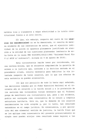 valdría lisa y llanamente a negar efectividad a la tutela cons-
titucional frente a un acto lesivo.
22) Que, sin embargo, respecto del resto de los usua-
rios (no residenciales) no se ha demostrado, ni resulta de mane-
ra evidente de las constancias de autos, que el ejercicio indi-
vidual de la acción no aparezca plenamente justificado en aten-
ción a la entidad de las cuestiones planteadas (sentencia de es-
ta Corte en la causa FMZ 8220389l/20l2/l/RHl "Sociedad Rural Río
V cl AFIP si ordinariou
, dictada el 4 de agosto de 2016).
Esta circunstancia impide tener por corroborada, con
una certeza mínima, que se encuentre comprometida la garantía de
acceso a la justicia que, conforme a la doctrina sentada en el
precedente citado, resulta necesaria para habilitar la vía in-
tentada respecto de tales usuarios, por lo que los efectos de
esta sentencia no pueden alcanzarlos.
23) Que sin perjuicio de todo lo hasta aquí señalado,
las decisiones tomadas por el Poder Ejecutivo Nacional en el co-
rriente año en relación a la tarifa social y a la protección de
los sectores más vulnerables tornan necesario que el Tribunal
ponga de manifiesto una circunstancia que, pese a ser evidente,
podría ser soslayada como consecuencia de la oscura y complej a
estructura tarifaria. Esto es, que la demanda de los usuarios
residenciales ha sido acogida y, por lo tanto, han resultado
vencedores en el campo jurídico. En consecuencia, y por aplica-
ción del más elemental sentido de justicia, la tarifa final que
se les aplique como consecuencia del presente pronunciamiento en
ningún caso pueden arroj ar como resultado sumas mayores a las
-54-
 