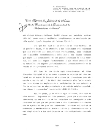 FLP 8399/2016/CSl
Centro de Estudios .para la Promoción de la
Igualdad y la Solidaridad y otros el Ministerio
de Energía y Minería si amparo colectivo.
~~ 07~ de ~ de la Q/Vaoúm
vfW del PA3~ de la PlJ~~ de la
oYnde¡umd~ Q/f~/
que dichos actores hubiesen debido abonar por estricta aplica-
ción del nuevo cuadro tarifario, considerando la mencionada ta-
rifa social (conf. doctrina de Fallos: 336:607)
24) Que más allá de la decisión de este Tribunal en
la presente causa, y en atención a las inusitadas consecuencias
que han generado las resoluciones cuestionadas, cabe efectuar
las siguientes consideraciones referidas a las pautas básicas
que rigen las atribuciones de los poderes póblicos en esta mate-
ria, así como las reglas fundamentales a que deben atenerse en
su actuación los órganos jurisdiccionales, particularmente en el
ámbito de los procesos colectivos.
25) Que, en los actos aquí cuestionados, el Poder
Ejecutivo Nacional fijó un nuevo esquema de precios del gas na-
tural en el punto de ingreso al sistema de transporte, con vi-
gencia a partir del l° de abril del corriente afio, "para promo-
ver inversiones en exploración y explotación de gas natural a
fin de garantizar su abastecimiento y de emitir sefiales económi-
cas claras y razonables" (resolución MINEM 28/2016) .
Por su parte, y en cuanto aquí interesa, instruyó al
Ente Nacional Regulador del Gas (ENARGAS) para que efectuara una
adecuación de las tarifas de los servicios de transporte y dis-
tribución de gas que les permitiera a sus licenciatarias cumplir
con la ejecución del plan de inversiones, afrontar sus gastos de
operación y mantenimiento, administración y comercialización, y
dar cumplimiento a los vencimientos de las obligaciones contraí-
das.
-55-
 