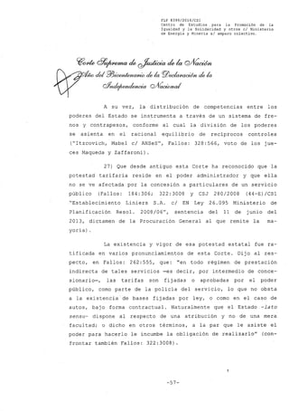 FLP 8399/20l6/CSl
Centro de Estudios. para la Promoción de la
Igualdad y la' Solidaridad y otros el Ministerio
de Energia y Mineria si amparo colectivo.
C(¡cYde c?~ ck ~ ck la QJfíaoúm
VIto cid pjJÚXYJÚeJUlffiÚJ- de la PiJec/(waeió/)'bde la
oYnde¡~ QJVcwWnd
A su vez, la distribución de competencias entre los
poderes del Estado se instrumenta a través de un sistema de fre-
nos y contrapesos, conforme al cual la división de los poderes
se asienta en el racional equilibrio de recíprocos controles
("Itzcovich, Mabel c/ ANSeS", Fallos: 328:566, voto de los jue-
ces Maqueda y Zaffaroni) .
27) Que desde antiguo esta Corte ha reconocido que la
potestad tarifaria reside en el poder administrador y que ella
no se ve afectada por la concesión a particulares de un servicio
púb 1i co (Fa11os : 184 :3O6; 322 :3OO8 Y CSJ 28O/2OO8 (44-E) /CS1
"Establecimiento Liniers S.A. c/ EN Ley 26.095 Ministerio de
Planificación Resol. 2008/06", sentencia del 11 de junio del
2013, dictamen de la Procuración General al que remite la ma-
yoría) .
La existencia y vigor de esa potestad estatal fue ra-
tificada en varios pronunciamientos de esta Corte. Dijo al res-
pecto, en Fallos: 262: 555, que: "en todo régimen de prestación
indirecta de tales servicios -es decir, por intermedio de conce-
sionario-, las tarifas son fijadas o aprobadas por el poder
público, como parte de la policía del servicio, lo que no obsta
a la existencia de bases fijadas por ley, o como en el caso de
autos, bajo forma contractual. Naturalmente que el Estado-lato
sensu- dispone al respecto de una atribución y no de una mera
facultad; o dicho en otros términos, a la par que le asiste el
poder para hacerlo le incumbe la obligación de realizarlo" (con-
frontar también Fallos: 322:3008)
-57-
 