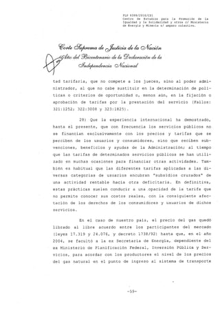 FLP 8399/20l6/CSl
Centro de Estudios. para la Promoción de la
Igualdad y la Solidaridad y otros el Ministerio
de Energía y Minería si amparo colectivo.
tad tarifaria, que no compete a los jueces, sino al poder admi-
nistrador, al que no cabe sustituir en la determinación de polí-
ticas o criterios de oportunidad o, menos aún, en la fijación o
aprobación de tarifas por la prestación del servicio (Fallos:
321:1252; 322:3008 y 323:1825).
28) Que la experiencia internacional ha demostrado,
hasta el presente, que con frecuencia los servicios públicos no
se financian exclusivamente con los precios y tarifas que se
perciben de los usuarios y consumidores, sino que reciben sub-
venciones, beneficios y ayudas de la Administración; al tiempo
que las tarifas de determinados serviéios públicos se han utili-
zado en muchas ocasiones para financiar otras actividades. Tam-
bién es habitual que las diferentes tarifas aplicadas a las di-
versas categorías de usuarios encubran "subsidios cruzados" de
una actividad rentable hacia otra deficitaria. En defini tiva,
estas prácticas suelen conducir a una .opacidad de la tarifa que
no permite conocer sus costos reales, con la consiguiente afec-
tación de los derechos de los consumidores y usuarios de dichos
servicios.
En el caso de nuestro país, el precio del gas quedó
librado al libre acuerdo entre los participantes del mercado
(leyes 17.319 y 24.076, Y decreto 1738/92) hasta que, en el año
2004, se facultó a la ex Secretaría de Energía, dependiente del
ex Ministerio de Planificación Federal, Inversión Pública y Ser-
vicios, para acordar con los productores el nivel de los precios
del gas natural en el punto de ingreso al sistema de transporte
-59-
 