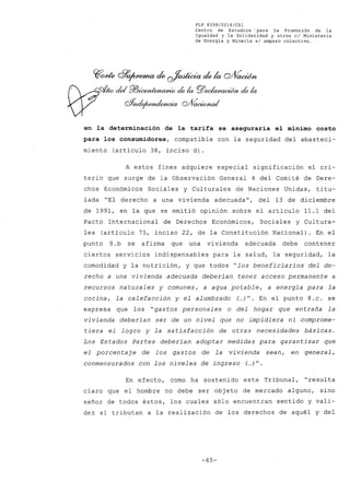 FLP 8399/20l6/CSl
Centro de Estudios :para la Promoción de la
Igualdad y la' Solidaridad y otros el Ministerio
de Energía y Minería si amparo colectivo.
Yfcme g)'9~ ~ ~ ~ k Q/VacWn
'"'cU P/Jicen/~ ck la rgz;~'b ck la
oYnde¡wndencia Q/(0~ud
en la determinación de la tarifa se aseguraría el mínimo costo
para los consumidores, compatible con la seguridad del abasteci-
miento (articulo 38, inciso d~.
A estos fines adquiere especial significación el cri-
terio que surge de la Observación General 4 del Comité de Dere-
chos Económicos Sociales y Culturales de Naciones Unidas, titu-
lada "El derecho a una vivienda adecuada", del 13 de diciembre
~e 1991, en la que se emitió opinión sobre el articulo 11.1 del
Pacto Internacional de Derechos Económicos, Sociales y Cultura-
les (articulo 75, inciso 22, de la Constitución Nacional). En el
punto 8.b se afirma que una vivienda adecuada debe contener
ciertos servicios indispensables para la salud, la seguridad, la
comodidad y la nutrición, y que todos "los beneficiarios del de-
recho a una vivienda adecuada deberían tener acceso permanente a
recursos naturales y comunes, a agua potable, a energía para la
cocina, la calefacción y el al umbrado (...)". En el punto 8.c. se
expresa que los "gastos personales o del hogar que entraña la
vivienda deberían ser de un nivel que no impidiera ni comprome-
tiera el logro y la sa tisfacción de otras necesidades básicas.
Los Estados Partes deberían adoptar medidas para garantizar que
el porcentaje de los gastos de la vivienda sean, en general,
conmensurados con los ni veles de ingreso (...)".
En efecto, como ha sostenido este Tribunal, "resulta
claro que el hombre no debe ser objeto de mercado alguno, sino
señor de todos éstos, los cuales sólo encuentran sentido y vali-
dez si tributan a la realización de los derechos de aquél y del
-65-
 