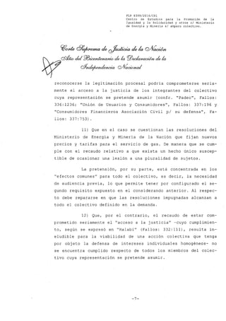 FLP 8399/20l6/CSl
Centro de Estudios para la Promoción de la
Igualdad y la Solidaridad y otros el Ministerio
de Energía y Minería si amparo colectivo.
reconocerse la legitimación procesal podría comprometerse seria-
mente el acceso a la justicia de los integrantes del colectivo
cuya representación se pretende asumir (confr. "Padec", Fallos:
336: 1236; "Unión de Usuarios y Consumidores", Fallos: 337: 196 y
"Consumidores Financieros Asociación Civil pi su defensa", Fa-
llos: 337:753)
11) Que en el caso se cuestionan las resoluciones del
Ministerio de Energía y Minería de la Nación que fijan nuevos
precios y tarifas para el servicio de gas. De manera que se cum-
ple con el recaudo relativo a que exista un hecho único suscep-
tible de ocasionar una lesión a una pluralidad de sujetos.
La pretensión, por su parte, está concentrada en los
"efectos comunes" para todo el colectivo, es decir, la necesidad
de audiencia previa, lo que permite tener por configurado el se-
gundo requisito expuesto en el considerando anterior. Al respec-
to debe repararse en que las resoluciones impugnadas alcanzan a
todo el colectivo definido en la demanda.
12) Que, por el contrario, el recaudo de estar com-
prometido seriamente el "acceso a la justicia" -cuyo cumplimien-
to, según se expresó en "Halabi" (Fallos: 332: 111), resulta in-
eludible para la viabilidad de una acción colectiva que tenga
por objeto la defensa de intereses individuales homogéneos- no
se encuentra cumplido respecto de todos los miembros del colec-
tivo cuya representación se pretende asumir.
-7-
 