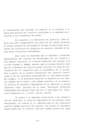 el considerando que antecede, en especial en lo atinente a la
definición precisa del colectivo involucrado y la adecuada noti-
ficación a los integrantes del grupo.
Con relación a la definición del colectivo, cabe se-
ñalar que este incumplimiento por parte de los jueces actuantes
en dichos procesos ha conllevado al dictado de decisiones secto-
riales sin distinción de categorías de usuarios, tratando de ma-
nera igual situaciones heterogéneas.
Esta Corte ha expresado que la adecuada y detallada
determinación del conjunto de perjudicados por una conducta o
acto permite delimitar los alcances subjetivos del proceso y de
la cosa juzgada y, además, aparece como un recaudo esencial para
que los tribunales de justicia puedan verificar la efectiva con-
currencia de los requisitos para la procedencia de la acción.
Solo a partir de un certero conocimiento del colectivo involu-
crado (y de sus eventuales subcategorías) el juez podrá evaluar,
por ejemplo, si la pretensión deducida se concentra en los efec-
tos comunes que el hecho o acto dañoso ocasiona o si el acceso a
la justicia se encuentra comprometido de no admitirse la acción
colectiva (conf. doctrina de la causa "Asociación Protección
Consumidores del Mercado Común del Sur cl Loma Negra Cía. Indus-
trial Argentina S.A. y otros", Fallos: 338:40).
En cuanto a la adecuada notificación a los integran-
tes del colectivo, su falta de cumplimento en los procesos antes
mencionados, se traduce en la imposibilidad de que eventuales
usuarios puedan excluirse del proceso, sea porque se consideren
beneficiados por la reforma, como por ejemplo podría ser algún
, -70-
 