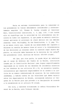 Sería en extremo inconveniente para la comunidad si
los precedentes no fueran debidamente considerados y consecuen-
temente seguidos (cf. Thomas M. Cooley citando al Canciller
Kent, Constitutional Limitations, t. 1, pág. 116). Y aun cuando
ello no signifique que la autoridad de los antecedentes sea de-
cisiva en todos los supuestos, ni que pueda en materia constitu-
cional aplicarse el principio de stare decisis sin las debidas
reservas -conf. Willoughby, On the Constitution, t. 1, pág. 74-,
no es menos cierto que, cuando de las modalidades del supuesto a
fallarse no resulta de manera clara el error o la inconveniencia
de las decisiones ya recaídas sobre la cuestión legal objeto del
pleito, su solución debe buscarse en la doctrina de los referI-
dos precedentes (conf. doctrina de Fallos: 183:409 citado).
44) Que, por otra parte, no puede dejar de señalarse
que el cargo de Defensor del Pueblo de la Nación, institución
creada por la Constitución Nacional como órgano específicamente
legitimado en la tutela de los derechos de incidencia colectiva
en los términos de sus artículos 86 y 43, se encuentra vacante,
circunstancia que repercute negativamente en el acceso a la jus-
ticia de un número indeterminado de usuarios. En las condiciones
reseñadas, y habida cuenta de las relaciones que deben existir
entre los departamentos de Estado, corresponde exhortar al Con-
greso de la Nación para que proceda a su designación de acuerdo
a lo establecido en el artículo 86 citado.
Por ello, y habiendo dictaminado la señora Procuradora Ge-
neral de la Nación, este Tribunal decide:
-72-
 