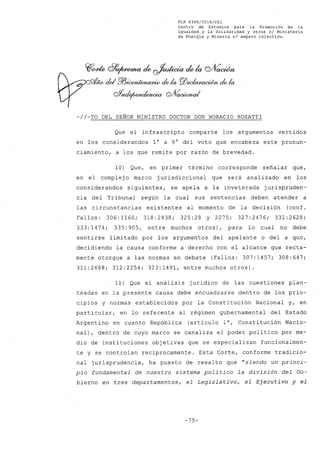 FLP 8399/20l6/CSl
Centro de Estudios para la Promoción de la
Igualdad y la Solidaridad y otros el Ministerio
de Energia y Mineria si amparo colectivo.
~~ 8~ de ~de la Q/VacWn
- del ro~ ¿ la PlJec/a~ ¿ la
oYnde¡~w1~
-//-TO DEL SEÑOR MINISTRO DOCTOR DON HORACIO ROSATTI
Que el infrascripto comparte los argumentos vertidos
en los considerandos 1° a 9° ~el voto que encabeza este pronun-
ciamiento, a los que remite por razón de brevedad.
10) Que, en primer término corresponde señalar que,
en el complejo marco jurisdiccional que será analizado en los
considerandos siguientes, se apela a la inveterada jurispruden-
cia del Tribunal según la cual sus sentencias deben atender a
las circunstancias existentes al momento de la decisión (conf.
Fallos: 306:1160; 318:2438; 325:28 y 2275; 327:2476; 331:2628;
333:1474; 335:905, entre muchos otros), para lo cual no debe
sentirse limitado por los argumentos del apelante o del a qua,
decidiendo la causa conforme a derecho con el alcance que recta-
mente otorgue a las normas en debate (Fallos: 307:1457; 308:647;
311:2688; 312:2254; 323:1491, entre muchos otros).
11) Que el análisis jurídico de las cuestiones plan-
teadas en la presente causa debe encuadrarse dentro de los prin-
cipios y normas establecidos por la Constitución Nacional y, en
particular, en lo referente al régimen gubernamental del Estado
Argentino en cu~nto República (artículo 10, Constitución Nacio-
nal), dentro de cuyo marco se canaliza el poder político por me-
dio de instituciones objetivas que se especializan funcionalmen-
te y se controlan recíprocamente. Esta Corte, conforme tradicio-
nal jurisprudencia, ha puesto de resalto que "siendo un princi-
pio fundamental de nuestro sistema político la división del Go-
bierno en tres departamentos, el Legislativo, el Ejecutivo y el
-75-
 