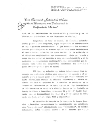 FLP 8399/2016/CSl
Centro de Estudios .para la Promoción de la
Igualdad y la Solidaridad y otros el Ministerio
de Energia y Mineria si amparo colectivo.
CffO/de df9~ ck ~ ck la QJÍÍ~
- del P/J¿ronknaAtio dela rgj)eckr.a~ dela
&nde¡~ Q/Vaa:cmal
ción de las asociaciones de consumidores y usuarios y de las
provincias interesadas, en los organismos de controlff
•
Proyectada al tema en examen, la cláusula consti tu-
cional plantea tres preguntas, cuyas respuestas se desarrollarán
en los siguientes considerandos: a) ¿es necesaria una audiencia
pública para concretar el aumento tarifario o puede satisfacerse
el requisito participativo por otros medios?; b) la audiencia (o
el mecanismo participativo que corresponda) ¿debe ser previa o
puede ser posterior al aumento, a modo de ratificación?; y c) la
audiencia (o el mecanismo participativo que corresponda) ¿es ne-
.cesaria para todos los componentes tarifarios del servicio o
puede obviarse para alguno de ellos?
15) Que, en relación al primer interrogante (¿es ne-
cesaria una audiencia pública para concretar el aumento o el re-
quisito participativo puede satisfacerse por otros medios?) re-
sul ta conveniente iniciar el análisis recordando el debate del
citado artículo 42 generado en la Comisión de Redacción de la
Convención reformadora de la Constitución de 1994 (tratamiento
de los despachos de mayoría y minoría dentro de la Comisión de
Nuevos Derechos y Garantías, reuniones 31 y 32 -3a
Sesión Ordi-
naria- que se desarrollaron los días 16 y 17 de agosto de 1994;
conf. www.hcdn.gov.ar. págs. 4168 y siguientes) .
El despacho de mayoría de la Comisión de Nuevos Dere-
chos y Garantías caracterizaba la participación que establecía
como "nuevo derecho" adjetivándola como "consultiva". El miembro
informante, señor Irigoyen, sostenía en el recinto que "...[1] a
-79-
 