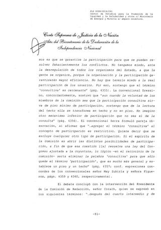FLP 8399/20l6/CSl
Centro de Estudios .para la Promoción de la
Igualdad y la Solidaridad y otros el Ministerio
de Energía y Minería si amparo colectivo.
~~ d7~ck ~ckla cYV~
víW ckI ?/J~ de la PlJedaffiacúfJl,de la
ohd~~cY10~
mos es que se garantice la participación para que se puedan re-
solver fehacientemente los conflictos. No tengamos miedo, ante
la desregulación de todos los organismos del Estado, a que la
gente se organice, porque la organización y la participación ga-
rantizarán mayor eficiencia. No hay que tenerle miedo a la real
participación de los usuarios. Por eso, sostengo que el término
'consultiva' es cercenan te" (pág. 4355). La convencional Dressi-
no, concordantemente, sostuvo que "aun cuando la voluntad de los
miembros de la comisión sea que la participación consultiva sir-
va de piso mínimo de participación, sostengo que de la lectura
del texto ella se transforma en techo y no en piso. No imagino
otro mecanismo inferior de participación que no sea el de la
consul ta" (pág. 4356). El convencional Serra formuló parej a ob-
servación, al afirmar que "...agregar el término 'consul tiva' al
concepto de participación es restr icti vo. Quiere decir que se
excluye cualquier otro tipo de participación. Sí el espíritu de
la comisión es abrir las distintas posibilidades de participa-
ción, a fin de que esa cuestión 1 [a] resuelva una ley del Con-
greso ajustada a la coyuntura, lo lógico -en el raciocinio de la
comisión- sería eliminar la palabra 'consul tiva' para que sólo
quede el término 'participación', que es mucho más general yes-
tablece un piso y un techo" (pág. 4357; conf. expresiones con-
cordes de los convencionales señor May Zubiría y señora Figue-
roa, págs. 4359 y 4360, respectivamente)
El debate concluyó con la intervención del Presidente
de la Comisión de Redacción, señor Corach, quien se expresó en
los siguientes términos: "...después del cuarto intermedio y de
-81-
 