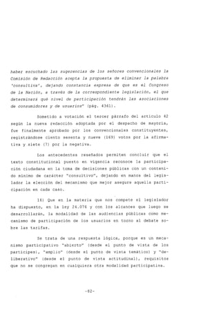 haber escuchado las sugerencias de los señores convencionales la
Comisión de Redacción acepta la propuesta de eliminar la palabra
'consul tiva', dejando constancia expresa de que es el Congreso
de la Nación, a través de la correspondiente legislación, el que
determinará qué nivel de participación tendrán las asociaciones
de consumidores y de usuarios" (pág. 4361).
Sometido a votación el tercer párrafo del artículo 42
según la nueva redacción adoptada por el despacho de mayoría,
fue finalmente aprobado por los convencionales constituyentes,
registrándose ciento sesenta y nueve (169) votos por la afirma-
tiva y siete (7) por la negativa.
Los antecedentes reseñados permiten concluir que el
texto constitucional puesto en vigencia reconoce la participa-
ción ciudadana en la toma de decisiones públicas con un conteni-
do mínimo de carácter "consultivo", dejando en manos del legis-
lador la elección del mecanismo que mejor asegure aquella parti-
cipación en cada caso.
16) Que en la materia que nos compete el legislador
ha dispuesto, en la ley 24.076 y con los alcances que luego se
desarrollarán, la modalidad de las audiencias públicas como me-
canismo de participación de los usuarios en torno al debate so-
bre las tarifas.
Se trata de una respuesta lógica, porque es un meca-
nismo participativo "abierto" (desde el punto de vista de los
partícipes), "amplio" (desde el punto de vista temático) y "de-
liberati vo" (desde el punto de vista acti tudinal), requisitos
que no se congregan en cualquiera otra modalidad participativa.
-82-
 