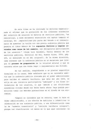 En esta línea se ha inclinado la doctrina especiali-
zada al afirmar que la protección de los intereses económicos
del colectivo de usuarios en materia de servicios póblicos, "se
concretizan, a modo meramente enunciativo sin agotar tampoco el
catálogo, en: ...imposibilidad por parte del Estado o el concesio-
nario de aumentar la tarifa sin una previa audiencia póblica que
permita el libre debate de los supuestos fácticos y legales in-
vocados como causa de tal aumento, con obligatoria participación
de los usuarios ..." (Jorge Luis Salomoni, Teoría General de los
servicios póblicos, Editorial Ad Hoc, Buenos Aires, 2004, pág.
400, el destacado no es del original) En la misma dirección,
cabe sostener que la audiencia póblica es un mecanismo que inte-
gra el proceso de preparación de la voluntad estatal y que se
concreta antes que una norma legal o reglamentaria sea dictada.
En tal sentido, respondiendo a un planteo específico
formulado en la causa, debe señalarse que no es razonable admi-
tir que la audiencia póblica invocada por el poder administrador
para validar el aumento tarifario, que data del año 2005, se
erija en una instancia participativa "adecuada" a los fines in-
formativos de los usuarios, ni que -debido a las vicisitudes
económicas vividas desde esa fecha hasta ahora- haya podido per-
mitirles tomar las debidas precauciones en el diseño de sus eco-
nomías.
Tampoco es razonable que se recurra, como lo hace el
Poder administrador, a los efectos de habilitar o inhabilitar la
celebración de una audiencia póblica, a una diferenciación como
la de "aumento transitorio" y "revisión tarifaria integral",
porque tal clasificación -al menos en lo que aquí concierne- no
-86-
 