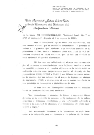 FLP 8399/2016/CSl
Centro de Estudios .para la Promoción de la
Igualdad y la Solidaridad y otros el Ministerio
de Energía y Minería si amparo colectivo.
en la causa FMZ 82203891/2012/1/RH1 "Sociedad Rural Río V c/
AFIP s/ ordinariou
, dictada el 4 de agosto de 2016) .
Esta circunstancia'impide tener por corroborada, con
una certeza mínima, que se encuentre comprometida la garantía de
acceso a la justicia que, conforme a la doctrina sentada en el
precedente citado, resulta necesaria para habilitar la vía in-
tentada respecto de tales usuarios, por lo que los efectos de
esta sentencia no pueden alcanzarlos.
14) Que una vez delimitado el alcance que corresponde
dar al presente pronunciamiento, este Tribunal resol verá ahora
la cuestión atinente a si resulta obligatoria la celebración de
audiencia pública como procedimiento previo al dictado de las
resoluciones MINEM 28/2016 Y 31/2016 que fijaron un nuevo esque-
ma de precios del gas natural en el punto de ingreso al sistema
de transporte (PIST) y dispusieron el nuevo cuadro tarifario de
los servicios de transporte y distribución de gas.
En este sentido, corresponde recordar que el artículo
42 de la Constitución Nacional establece:
"Los consumidores y usuarios de bienes y servicios tienen
derecho, en la relación de consumo, a la protección de su salud~
seguridad e intereses económicos; a una información adecuada y
veraz; a la libertad de elección, y a condiciones de trato equi-
tativo y digno. N
"Las autoridades proveerán a la protección de esos dere-
chos, a la educación para el consumo, a la defensa de la compe-
-9-
 