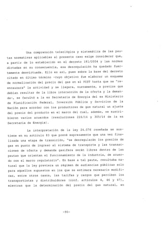 Una comprensión teleológica y sistemática de las pau-
tas normativas aplicables al presente caso exige considerar que,
a partir de lo establecido en el decreto 181/2004 Y las normas
dictadas en su consecuencia, esa des regulación ha quedado fuer-
temente desvirtuada. Ello es así, pues sobre la base del decreto
citado en último término -cuyo objetivo fue elaborar un esquema
de normalización del precio del gas en el PIST hasta que se "re-
encauzara" la actividad y se llegara, nuevamente, a precios que
debían resultar de la libre interacción de la oferta y la deman-
da-, se facultó a la ex Secretaría de Energía del ex Ministerio
de Planificación Federal, Inversión Pública y Servicios de la
Nación para acordar con los productores de gas natural un ajuste
del precio del producto en el marco del cual, además, se suscri-
bieron varios acuerdos (resoluciones 226/14 Y 305/14 de la ex
Secretaría de Energía) .
La interpretación de la ley 24.076 reseñada se sos-
tiene en su artículo 83 que prevé expresamente que una vez fina-
lizada una etapa de transición, "se desregularán los precios de
gas en punto de ingreso al sistema de transporte y las transac-
ciones de oferta y demanda gasífera serán libres dentro de las
pautas que orientan el funcionamiento de la industria, de acuer-
do con el marco regulatorio". En base a tal pauta, resultaba na-
tural que la ley previera un régimen de audiencias públicas solo
para aquellos supuestos en los que se estimara necesario modifi-
car, entre otros casos, las tarifas y cargos que perciben los
transportistas y distribuidores (conf. artículos 4, 46 Y 47),
mientras que la determinación del precio del gas natural, en
-90-
 