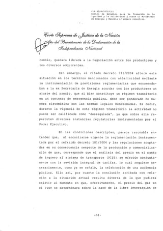 FLP 8399/20l6/CSl
Centro de Estudios .para la Promoci6n de la
Igualdad y la Solidaridad y otros el Ministerio
de Energia y Mineria si amparo colectivo.
~~ G?~ de ~ de la Q/ÍÍacúm
N dd P/JúxmtMW#io elek P.ZJ~ elek
oYnde¡uYndRJWia QJ(~
cambio, quedara librada a la negociación entre los productores y
los diversos adquirentes.
Sin embargo, el citado decreto 181/2004 alteró esta
situación en los términos mencionados con anterioridad mediante
la instrumentación de previsiones reglamentarias que encomenda-
ban a la ex Secretaría de Energía acordar con los productores un
ajuste del precio, que si bien constituye un régimen transitorio
en un contexto de emergencia pública, debe ser ponderado de ma-
nera sistemática con las normas legales mencionadas. Es decir,
durante la vigencia de este régimen transitorio la actividad no
puede ser calificada como "desreguladaU
, ya que sobre ella re-
percuten diversas instancias regulatorias instrumentadas por el
Poder Ejecutivo.
En las condiciones descriptas, parece razonable en-
tender que, al encontrarse vigente la reglamentación instrumen-
tada por el referido decreto 181/2004 y las regulaciones adopta-
das en su consecuencia respecto de la producción y comercializa-
ción de gas, corresponde que el análisis del precio en el punto
de ingreso al sistema de transporte (PIST) se efectúe conjunta-
mente con la revisión integral de tarifas, lo cual requiere ne-
cesariamente, como ya se señaló, la celebración de una audiencia
pública. Ello así, por cuanto la conclusión arribada con rela-
ción a la situación actual resul ta diversa de la que pudiera
existir al momento en que, efectivamente, el precio del gas en
el PIST se determinara sobre la base de la libre interacción de
-91-
 