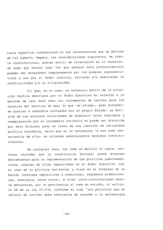 taría superfluo concentrarse en las consecuencias que se derivan
de tal aumento. Empero, las consideraciones siguientes, de índo-
le constitucional, podrán servir de orientación en lo sucesivo,
de modo que hechos como los que generan este pronunciamiento
puedan ser encauzados tempranamente por los poderes representa-
tivos y aun por el Poder Judicial, evitando y/o reduciendo la
conflictividad y/o la litigiosidad.
21) Que, en el caso, es necesario partir de la situa-
ción fáctica descripta por el Poder Ejecutivo en relación a un
período de casi diez años sin incrementos de tarifas para los
usuarios del servicio de gas, lo que -se afirma-, pudo sostener-
se gracias a subsidios otorgados por el propio Estado. La deci-
sión de las actuales autoridades de disminuir tales subsidios y
reemplazarlos por el incremento tarifario no puede ser discutida
por este Tribunal pues se trata de una cuestión de naturaleza
política económica, salvo que en su concreción -o sea como con-
secuencia de ella- se vulneren esencialmente derechos constitu-
cionales.
En cualquier caso, tal como se detalló ut supra, con-
viene recordar que la Constitución Nacional prevé diversas
herramientas para la implementación de las políticas gubernamen-
tales, algunas de ellas depositadas en el Poder Ejecuti vo (tal
el caso de la política tarifaria) y otras en el Congreso de la
Nación (reformas impositivas y exenciones, regímenes promociona-
les, subsidios, entre otros). A nivel infra-constitucional mere-
ce destacarse, por su pertinencia al tema en estudio, al artícu-
lo 48 de la ley 24.076, conforme al cual "sin perjuicio que el
cálculo de tarifas debe efectuarse de acuerdo a la metodología
-94-
 