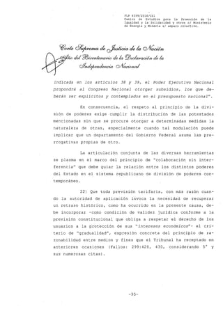 FLP 8399/20l6/CSl
Centro de Estudios ,para la Promoción de la
Igualdad y la'Solidaridad y otros el Ministerio
de Energia y Mineria si amparo colectivo.
~O/de ~~ ck ~ ck la C2/Vcwúm
~ cid ffi~ de la PlJeeI(Z/)lad6n de la
gj'nde¡umclg;tcia C2/VaaMud
indicada en los artículos 38 y 39, el Poder Ejecutivo Nacional
propondrá al Congreso Nacional otorgar subsidios, los que de-
berán ser explícitos y contemplados en el presupuesto nacional".
En consecuencia, el respeto al principio de la divi-
sión de poderes exige cumplir la distribución de las potestades
mencionadas sin que se procure otorgar a determinadas medidas la
naturaleza de otras, especialmente cuando tal modulación puede
implicar que un departamento del Gobierno Federal asuma las pre-
rrogativas propias de otro.
La articulación conjunta de las diversas herramientas
se plasma en el marco del principio de "colaboración sin inter-
ferencia" que debe guiar la relación entre los distintos poderes
del Estado en el sistema republicano de división de poderes con-
temporáneo.
22) Que toda previsión tarifaria, con más razón cuan-
do la autoridad de aplicación invoca la necesidad de recuperar
un retraso histórico, como ha ocurrido en la presente causa, de-
be incorporar -como condición de validez jurídica conforme a la
previsión constitucional que obliga a respetar el derecho de los
usuarios a la protección de sus "intereses económicos"- el cri-
terio de "gradualidad", expresión concreta del principio de ra-
zonabilidad entre medios y fines que el Tribunal ha receptado en
anteriores ocasiones (Fallos: 299:428, 430, considerando 5° y
sus numerosas citas).
-95-
 