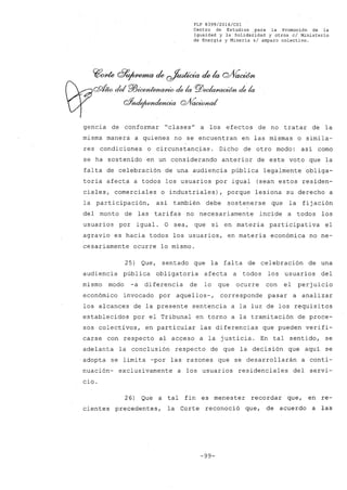 FLP 8399/2016/CSl
Centro de Estudios .para la Promoción de la
Igualdad y la Solidaridad y otros el Ministerio
de Energía y Minería si amparo colectivo.
~one G?~ de ~ de la cYVacWn
QQt¡w cid PlJúx»ttena/Jlio de la PlJ~ de la
w~ Q/fícwúma/
gencia de conformar "clases" a los efectos de no tratar de la
misma manera a quienes no se encuentran en las mismas o simila-
res condiciones o circunstancias. Dicho de otro modo: así como
se ha sostenido en un considerando anterior de este voto que la
falta de celebración de una audiencia pública legalmente obliga-
toria afecta a todos los usuarios por igual (sean estos residen-
ciales, comerciales o industriales), porque lesiona su derecho a
la participación, así también debe sostenerse que la fijación
del monto de las tarifas no necesariamente incide a todos los
usuarios por igual. O sea, que si en materia participativa el
agravio es hacia todos los usuarios, en materia económica no ne-
cesariamente ocurre lo mismo.
25) Que, sentado que la falta de celebración de una
audiencia pública obligatoria afecta a todos los usuarios del
mismo modo -a diferencia de lo que ocurre con el perjuicio
económico invocado por aquellos-, corresponde pasar a analizar
los alcances de la presente sentencia a la luz de los requisitos
establecidos por el Tribunal en torno a la tramitación de proce-
sos colectivos, en particular las diferencias que pueden verifi-
carse con respecto al acceso a la justicia. En tal sentido, se
adelanta la conclusión respecto de que la decisión que aquí se
adopta se limita -por las razones que se desarrollarán a conti-
nuación- exclusivamente a los usuarios residenciales del servi-
cia.
26) Que a tal fin es menester recordar que, en re-
cientes precedentes, la Corte reconoció que, de acuerdo a las
-99-
 