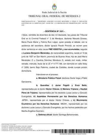 #24468054#196682257#20171222141512275
Poder Judicial de la Nación
TRIBUNAL ORAL FEDERAL DE MENDOZA 2
93002704/2010/TO1/41 - “MENÉNDEZ SÁNCHEZ LUCIANO BENJAMÍN Y OTROS S/ PRIVACIÓN
ILEGITIMA DE LA LIBERTAD (ART. 144 BIS INC. 1) E IMPOSICION DE TORMENTOS (ART. 144 TER
CP)".
­ SENTENCIA Nº 1641 ­
///doza, veintidós de diciembre de dos mil diecisiete, los jueces del Tribunal 
Oral en lo Criminal Federal n° 2 de Mendoza, doctores Marcelo Grosso, 
María Paula Marisi y Fátima Ruiz López, quien preside el debate, con la 
asistencia del secretario, doctor Ignacio Perotti Pinciroli, se reúnen para 
dictar sentencia en esta causa FMZ 93002704 y sus acumuladas, seguida 
a Luciano Benjamín Menéndez, de nacionalidad argentina, nacido el 19 de 
junio de 1927 en San Martín, provincia de Buenos Aires; hijo de José María 
Menéndez (f) y Carolina Sánchez Mendoza (f), estado civil viudo, militar 
retirado, instruido, titular de la LE nº 4.777.189, con domicilio en calle Ilolay 
nº 3269, barrio Bajo Palermo, ciudad de Córdoba, donde cumple prisión 
domiciliaria.  
Intervienen en el proceso: 
a. Ministerio Público Fiscal: doctores Dante Vega y Pablo 
Garciarena; 
b.   Querellas:  i)  Javier   Fagetti   y   Enzo   Bello, 
representados por el doctor Héctor Cháves; ii) Mariano Tripiana y Haydeé 
Pérez de Tripiana, representados por los doctores Lucas Lecour y Gonzalo 
Evangelista;  iii)   Asamblea   Permanente   por   los   Derechos   Humanos 
­APDH­,   representada   por   el   doctor   Héctor   Cháves;   y  iv)   Movimiento 
Ecuménico por los Derechos Humanos  ­MEDH­, representado por los 
doctores Lucas Lecour y Gonzalo Evangelista, por los hechos padecidos por 
Martha Angélica Guerrero; 
c. Defensa oficial: doctor Santiago Bahamondes.
Fecha de firma: 22/12/2017
Firmado por: FATIMA RUIZ LOPEZ, JUEZ DE CAMARA
Firmado por: MARCELO GROSSO, JUEZ DE CAMARA
Firmado por: MARIA PAULA MARISI, JUEZ DE CÁMARA
Firmado(ante mi) por: IGNACIO GASTÓN PEROTTI PINCIROLI, SECRETARIO FEDERAL
 