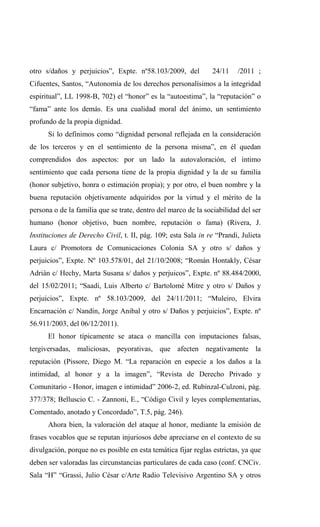 otro s/daños y perjuicios”, Expte. nº58.103/2009, del           24/11   /2011 ;
Cifuentes, Santos, “Autonomía de los derechos personalísimos a la integridad
espiritual”, LL 1998-B, 702) el “honor” es la “autoestima”, la “reputación” o
“fama” ante los demás. Es una cualidad moral del ánimo, un sentimiento
profundo de la propia dignidad.
      Si lo definimos como “dignidad personal reflejada en la consideración
de los terceros y en el sentimiento de la persona misma”, en él quedan
comprendidos dos aspectos: por un lado la autovaloración, el íntimo
sentimiento que cada persona tiene de la propia dignidad y la de su familia
(honor subjetivo, honra o estimación propia); y por otro, el buen nombre y la
buena reputación objetivamente adquiridos por la virtud y el mérito de la
persona o de la familia que se trate, dentro del marco de la sociabilidad del ser
humano (honor objetivo, buen nombre, reputación o fama) (Rivera, J.
Instituciones de Derecho Civil, t. II, pág. 109; esta Sala in re “Prandi, Julieta
Laura c/ Promotora de Comunicaciones Colonia SA y otro s/ daños y
perjuicios”, Expte. Nº 103.578/01, del 21/10/2008; “Román Hontakly, César
Adrián c/ Hechy, Marta Susana s/ daños y perjuicos”, Expte. nº 88.484/2000,
del 15/02/2011; “Saadi, Luis Alberto c/ Bartolomé Mitre y otro s/ Daños y
perjuicios”, Expte. nº 58.103/2009, del 24/11/2011; “Muleiro, Elvira
Encarnación c/ Nandín, Jorge Anibal y otro s/ Daños y perjuicios”, Expte. nº
56.911/2003, del 06/12/2011).
      El honor típicamente se ataca o mancilla con imputaciones falsas,
tergiversadas, maliciosas, peyorativas, que afecten negativamente la
reputación (Pissore, Diego M. “La reparación en especie a los daños a la
intimidad, al honor y a la imagen”, “Revista de Derecho Privado y
Comunitario - Honor, imagen e intimidad” 2006-2, ed. Rubinzal-Culzoni, pág.
377/378; Belluscio C. - Zannoni, E., “Código Civil y leyes complementarias,
Comentado, anotado y Concordado”, T.5, pág. 246).
      Ahora bien, la valoración del ataque al honor, mediante la emisión de
frases vocablos que se reputan injuriosos debe apreciarse en el contexto de su
divulgación, porque no es posible en esta temática fijar reglas estrictas, ya que
deben ser valoradas las circunstancias particulares de cada caso (conf. CNCiv.
Sala “H” “Grassi, Julio César c/Arte Radio Televisivo Argentino SA y otros
 
