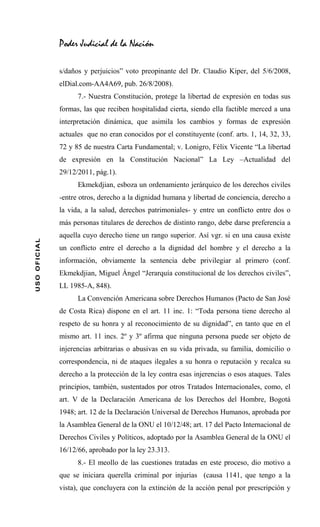 Poder Judicial de la Nación

              s/daños y perjuicios” voto preopinante del Dr. Claudio Kiper, del 5/6/2008,
              elDial.com-AA4A69, pub. 26/8/2008).
                    7.- Nuestra Constitución, protege la libertad de expresión en todas sus
              formas, las que reciben hospitalidad cierta, siendo ella factible merced a una
              interpretación dinámica, que asimila los cambios y formas de expresión
              actuales que no eran conocidos por el constituyente (conf. arts. 1, 14, 32, 33,
              72 y 85 de nuestra Carta Fundamental; v. Lonigro, Félix Vicente “La libertad
              de expresión en la Constitución Nacional” La Ley –Actualidad del
              29/12/2011, pág.1).
                    Ekmekdjian, esboza un ordenamiento jerárquico de los derechos civiles
              -entre otros, derecho a la dignidad humana y libertad de conciencia, derecho a
              la vida, a la salud, derechos patrimoniales- y entre un conflicto entre dos o
              más personas titulares de derechos de distinto rango, debe darse preferencia a
              aquella cuyo derecho tiene un rango superior. Así vgr. si en una causa existe
USO OFICIAL




              un conflicto entre el derecho a la dignidad del hombre y el derecho a la
              información, obviamente la sentencia debe privilegiar al primero (conf.
              Ekmekdjian, Miguel Ángel “Jerarquía constitucional de los derechos civiles”,
              LL 1985-A, 848).
                    La Convención Americana sobre Derechos Humanos (Pacto de San José
              de Costa Rica) dispone en el art. 11 inc. 1: “Toda persona tiene derecho al
              respeto de su honra y al reconocimiento de su dignidad”, en tanto que en el
              mismo art. 11 incs. 2º y 3º afirma que ninguna persona puede ser objeto de
              injerencias arbitrarias o abusivas en su vida privada, su familia, domicilio o
              correspondencia, ni de ataques ilegales a su honra o reputación y recalca su
              derecho a la protección de la ley contra esas injerencias o esos ataques. Tales
              principios, también, sustentados por otros Tratados Internacionales, como, el
              art. V de la Declaración Americana de los Derechos del Hombre, Bogotá
              1948; art. 12 de la Declaración Universal de Derechos Humanos, aprobada por
              la Asamblea General de la ONU el 10/12/48; art. 17 del Pacto Internacional de
              Derechos Civiles y Políticos, adoptado por la Asamblea General de la ONU el
              16/12/66, aprobado por la ley 23.313.
                    8.- El meollo de las cuestiones tratadas en este proceso, dio motivo a
              que se iniciara querella criminal por injurias (causa 1141, que tengo a la
              vista), que concluyera con la extinción de la acción penal por prescripción y
 