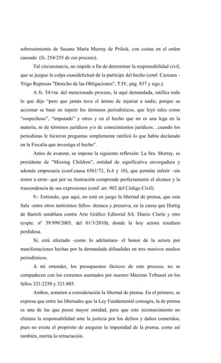 sobreseimiento de Susana María Murray de Prilick, con costas en el orden
causado (fs. 254/255 de ese proceso).
      Tal circunstancia, no impide a fin de determinar la responsabilidad civil,
que se juzgue la culpa cuasidelictual de la partícipe del hecho (conf. Cazeaux -
Trigo Represas "Derecho de las Obligaciones", T.IV, pág. 837 y sigs.).
      A fs. 54/vta. del mencionado proceso, la aquí demandada, ratifica todo
lo que dijo “pero que jamás tuvo el ánimo de injuriar a nadie, porque su
accionar se basó en repetir los términos periodísticos, que leyó tales como
“sospechoso”, “imputado” y otros y en el hecho que no es una lega en la
materia, ni de términos jurídicos y/o de conocimientos jurídicos…cuando los
periodistas le hicieron preguntas simplemente ratificó lo que había declarado
en la Fiscalía que investiga el hecho”.
      Antes de avanzar, se impone la siguiente reflexión: La Sra. Murray, es
presidente de “Missing Children”, entidad de significativa envergadura y
además empresaria (conf.causa 6561/72, fs.6 y 10), que permite inferir –sin
temor a errar- que por su ilustración comprende perfectamente el alcance y la
trascendencia de sus expresiones (conf. art. 902 del Código Civil).
      9.- Entiendo, que aquí, no está en juego la libertad de prensa, que esta
Sala -entre otros tantísimos fallos- destaca y preserva, en la causa que Hurtig
de Bartoli entablara contra Arte Gráfico Editorial SA. Diario Clarín y otro
(expte. nº 39.999/2005, del 01/3/2010), donde la hoy actora resultara
perdidosa.
      Sí, está afectado -como lo adelantara- el honor de la actora por
manifestaciones hechas por la demandada difundidas en tres masivos medios
periodísticos.
      A mi entender, los presupuestos fácticos de este proceso, no se
compadecen con los extremos asentados por nuestro Máximo Tribunal en los
fallos 321:2250 y 321:885.
      Ambos, someten a consideración la libertad de prensa. En el primero, se
expresa que entre las libertades que la Ley Fundamental consagra, la de prensa
es una de las que posee mayor entidad, pero que este reconocimiento no
elimina la responsabilidad ante la justicia por los delitos y daños cometidos,
pues no existe el propósito de asegurar la impunidad de la prensa, como así
también, merita la retractación.
 