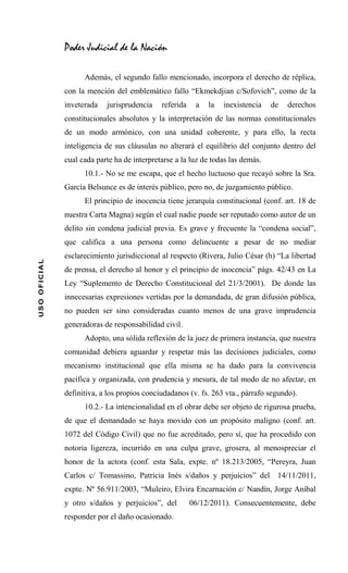 Poder Judicial de la Nación

                    Además, el segundo fallo mencionado, incorpora el derecho de réplica,
              con la mención del emblemático fallo “Ekmekdjian c/Sofovich”, como de la
              inveterada   jurisprudencia    referida    a   la   inexistencia   de   derechos
              constitucionales absolutos y la interpretación de las normas constitucionales
              de un modo armónico, con una unidad coherente, y para ello, la recta
              inteligencia de sus cláusulas no alterará el equilibrio del conjunto dentro del
              cual cada parte ha de interpretarse a la luz de todas las demás.
                    10.1.- No se me escapa, que el hecho luctuoso que recayó sobre la Sra.
              García Belsunce es de interés público, pero no, de juzgamiento público.
                    El principio de inocencia tiene jerarquía constitucional (conf. art. 18 de
              nuestra Carta Magna) según el cual nadie puede ser reputado como autor de un
              delito sin condena judicial previa. Es grave y frecuente la “condena social”,
              que califica a una persona como delincuente a pesar de no mediar
              esclarecimiento jurisdiccional al respecto (Rivera, Julio César (h) “La libertad
USO OFICIAL




              de prensa, el derecho al honor y el principio de inocencia” págs. 42/43 en La
              Ley “Suplemento de Derecho Constitucional del 21/3/2001). De donde las
              innecesarias expresiones vertidas por la demandada, de gran difusión pública,
              no pueden ser sino consideradas cuanto menos de una grave imprudencia
              generadoras de responsabilidad civil.
                    Adopto, una sólida reflexión de la juez de primera instancia, que nuestra
              comunidad debiera aguardar y respetar más las decisiones judiciales, como
              mecanismo institucional que ella misma se ha dado para la convivencia
              pacífica y organizada, con prudencia y mesura, de tal modo de no afectar, en
              definitiva, a los propios conciudadanos (v. fs. 263 vta., párrafo segundo).
                    10.2.- La intencionalidad en el obrar debe ser objeto de rigurosa prueba,
              de que el demandado se haya movido con un propósito maligno (conf. art.
              1072 del Código Civil) que no fue acreditado, pero sí, que ha procedido con
              notoria ligereza, incurrido en una culpa grave, grosera, al menospreciar el
              honor de la actora (conf. esta Sala, expte. nº 18.213/2005, “Pereyra, Juan
              Carlos c/ Tomassino, Patricia Inés s/daños y perjuicios” del 14/11/2011,
              expte. Nº 56.911/2003, “Muleiro, Elvira Encarnación c/ Nandín, Jorge Aníbal
              y otro s/daños y perjuicios”, del         06/12/2011). Consecuentemente, debe
              responder por el daño ocasionado.
 