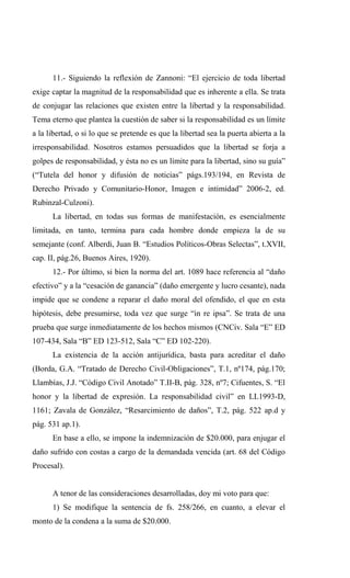11.- Siguiendo la reflexión de Zannoni: “El ejercicio de toda libertad
exige captar la magnitud de la responsabilidad que es inherente a ella. Se trata
de conjugar las relaciones que existen entre la libertad y la responsabilidad.
Tema eterno que plantea la cuestión de saber si la responsabilidad es un límite
a la libertad, o si lo que se pretende es que la libertad sea la puerta abierta a la
irresponsabilidad. Nosotros estamos persuadidos que la libertad se forja a
golpes de responsabilidad, y ésta no es un límite para la libertad, sino su guía”
(“Tutela del honor y difusión de noticias” págs.193/194, en Revista de
Derecho Privado y Comunitario-Honor, Imagen e intimidad” 2006-2, ed.
Rubinzal-Culzoni).
      La libertad, en todas sus formas de manifestación, es esencialmente
limitada, en tanto, termina para cada hombre donde empieza la de su
semejante (conf. Alberdi, Juan B. “Estudios Políticos-Obras Selectas”, t.XVII,
cap. II, pág.26, Buenos Aires, 1920).
      12.- Por último, si bien la norma del art. 1089 hace referencia al “daño
efectivo” y a la “cesación de ganancia” (daño emergente y lucro cesante), nada
impide que se condene a reparar el daño moral del ofendido, el que en esta
hipótesis, debe presumirse, toda vez que surge “in re ipsa”. Se trata de una
prueba que surge inmediatamente de los hechos mismos (CNCiv. Sala “E” ED
107-434, Sala “B” ED 123-512, Sala “C” ED 102-220).
      La existencia de la acción antijurídica, basta para acreditar el daño
(Borda, G.A. “Tratado de Derecho Civil-Obligaciones”, T.1, nº174, pág.170;
Llambías, J.J. “Código Civil Anotado” T.II-B, pág. 328, nº7; Cifuentes, S. “El
honor y la libertad de expresión. La responsabilidad civil” en LL1993-D,
1161; Zavala de González, “Resarcimiento de daños”, T.2, pág. 522 ap.d y
pág. 531 ap.1).
      En base a ello, se impone la indemnización de $20.000, para enjugar el
daño sufrido con costas a cargo de la demandada vencida (art. 68 del Código
Procesal).


      A tenor de las consideraciones desarrolladas, doy mi voto para que:
      1) Se modifique la sentencia de fs. 258/266, en cuanto, a elevar el
monto de la condena a la suma de $20.000.
 