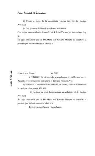 Poder Judicial de la Nación

                    2) Costas a cargo de la demandada vencida (art. 68 del Código
              Procesal).
                    La Dra. Zulema Wilde adhiere al voto precedente
              Con lo que terminó el acto, firmando las Señoras Vocales por ante mí que doy
              fe.
              Se deja constancia que la Dra.Marta del Rosario Mattera no suscribe la
              presente por hallarse excusada a fs.494.-
USO OFICIAL




              ///nos Aires, febrero                  de 2012.
                           Y VISTOS: Lo deliberado y conclusiones establecidas en el
              Acuerdo precedentemente transcripto el Tribunal RESUELVE:
                    1) Modificar la sentencia de fs. 258/266, en cuanto, a elevar el monto de
              la condena a la suma de $20.000.
                             2) Costas a cargo de la demandada vencida (art. 68 del Código
              Procesal)
              Se deja constancia que la Dra.Marta del Rosario Mattera no suscribe la
              presente por hallarse excusada a fs.494.-
                           Regístrese, notifíquese y devuélvase.-
 