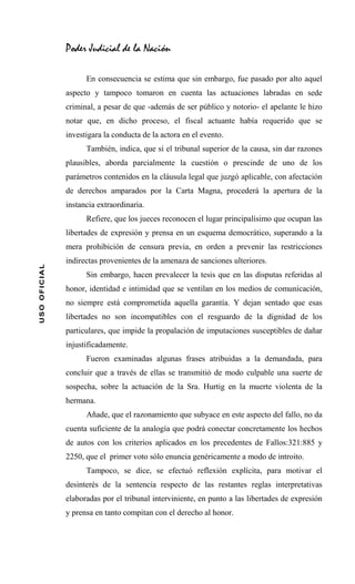 Poder Judicial de la Nación

                    En consecuencia se estima que sin embargo, fue pasado por alto aquel
              aspecto y tampoco tomaron en cuenta las actuaciones labradas en sede
              criminal, a pesar de que -además de ser público y notorio- el apelante le hizo
              notar que, en dicho proceso, el fiscal actuante había requerido que se
              investigara la conducta de la actora en el evento.
                    También, indica, que si el tribunal superior de la causa, sin dar razones
              plausibles, aborda parcialmente la cuestión o prescinde de uno de los
              parámetros contenidos en la cláusula legal que juzgó aplicable, con afectación
              de derechos amparados por la Carta Magna, procederá la apertura de la
              instancia extraordinaria.
                    Refiere, que los jueces reconocen el lugar principalísimo que ocupan las
              libertades de expresión y prensa en un esquema democrático, superando a la
              mera prohibición de censura previa, en orden a prevenir las restricciones
              indirectas provenientes de la amenaza de sanciones ulteriores.
USO OFICIAL




                    Sin embargo, hacen prevalecer la tesis que en las disputas referidas al
              honor, identidad e intimidad que se ventilan en los medios de comunicación,
              no siempre está comprometida aquella garantía. Y dejan sentado que esas
              libertades no son incompatibles con el resguardo de la dignidad de los
              particulares, que impide la propalación de imputaciones susceptibles de dañar
              injustificadamente.
                    Fueron examinadas algunas frases atribuidas a la demandada, para
              concluir que a través de ellas se transmitió de modo culpable una suerte de
              sospecha, sobre la actuación de la Sra. Hurtig en la muerte violenta de la
              hermana.
                    Añade, que el razonamiento que subyace en este aspecto del fallo, no da
              cuenta suficiente de la analogía que podrá conectar concretamente los hechos
              de autos con los criterios aplicados en los precedentes de Fallos:321:885 y
              2250, que el primer voto sólo enuncia genéricamente a modo de introito.
                    Tampoco, se dice, se efectuó reflexión explícita, para motivar el
              desinterés de la sentencia respecto de las restantes reglas interpretativas
              elaboradas por el tribunal interviniente, en punto a las libertades de expresión
              y prensa en tanto compitan con el derecho al honor.
 