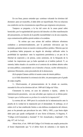 En esa línea, parece entender que -continuo volcando los términos del
dictamen- para ser resarcible, el daño debe ser injustificado. Pero no relaciona
esa condición con las circunstancias específicas que originaron este proceso.
      Tampoco se pregunta, a la luz del curso de la causa penal sobre
homicidio, por la regularidad del ejercicio del derecho a la libre manifestación
del pensamiento, en función de la posible razonabilidad o no de una sospecha,
cuya comunicación pública prestó asidero a la condena.
              Se estima que esas aristas del análisis debieron afrontarse
cuidadosa y pormenorizadamente, por la particular relevancia que las
mentadas garantías tienen en nuestro sistema político jurídico. Máxime que (a)
la perdidosa había propuesto un ángulo de abordaje edificado sobre la
posibilidad de reproducir -ante la requisitoria periodística y en pos de la
libertad de expresión y de prensa, como asimismo, de la búsqueda de la
verdad- las impresiones que ya hubo aportado en el ámbito judicial. Y, en
sintonía, había situado a la cuestión en el contexto de un debate abierto sobre
un tema público, conectándolo con el derecho a buscar, recibir información y
opiniones libremente, como precondición de la democracia.
      (b) la propia Cámara calificó el asunto como de interés público.
      (c) el fallo desestimó la existencia de dolo, sin preocuparse por el grado
de culpa exigible.
      3.- Efectivamente, el pronunciamiento de la alzada en cuestión,
encuadró la litis en los términos del art. 1089 del Código de Vélez.
      Claramente la norma, en caso de calumnia o injuria,              admite la
indemnización pecuniaria, con una salvedad, que expresa en su última parte:
“siempre que el delincuente no probare la verdad de la imputación”.
      La norma del art. 1089 prevé la exclusión de la indemnización ante la
prueba de la verdad de la imputación por el demandado. Si embargo, en el
orden civil se han establecido límites a esta defensa exculpatoria del ofensor,
pues se ha pensado que prevalecen los arts. 1068 y 1083, y que basta algún
daño para que quede configurado el acto ilícito (Cifuentes, S.-Sagarna, F.
“Código civil-Comentado y Anotado” 2ª. Ed. Actualizada y Ampliada”, T.II,
pág. 417, ed. La Ley).
      Ahora bien, el art. 1089 del Código Civil brinda una amplia protección
al honor disponiendo que "si el delito fuere de calumnia o de injuria de
 