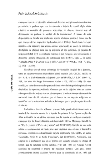 Poder Judicial de la Nación

              cualquier especie, el ofendido sólo tendrá derecho a exigir una indemnización
              pecuniaria, si probase que por la calumnia o injuria le resultó algún daño
              efectivo o cesación de ganancia apreciable en dinero, siempre que el
              delincuente no probare la verdad de la imputación". A través de esta
              disposición, se brinda una tutela más amplia al ataque contra el honor que la
              que emerge de los supuestos tipificados por el Código Penal, toda vez que
              mientras éste requiere que exista animus injuriandi; es decir, la intención
              deliberada de ofender para que se consume el tipo delictivo, en materia de
              responsabilidad civil la conducta culposa o aun riesgosa -que desacredita o
              deshonra- genera obligación de indemnizar (cfr. CNCiv., Sala L, en autos
              "Cancela, Omar J. c/ Artear S. A. y otros.", del 28/10/1994, LL 1995—C-293,
              DJ 1995—2-285).
                    Es sabido que el honor constituye la valoración integral de la persona,
              tanto en sus proyecciones individuales como sociales (cfr. CNCiv., sala E, in
USO OFICIAL




              re " F., B. c/ Club Gimnasia y Esgrima", del 15/05/1996, LA LEY, 1996—E,
              523, con nota de Jorge Bustamante Alsina – DJ, 1997—1-385). En este
              sentido, se trata de un derecho personalísimo sobre la integridad espiritual con
              duplicidad de aspectos; pudiendo afirmarse que su faz objetiva toma en cuenta
              a la reputación del sujeto; esto es, el concepto o la valoración que el resto de la
              sociedad tiene de él, mientras que el honor en su aspecto subjetivo se
              identifica con la autoestima; vale decir, la imagen que el propio sujeto tiene de
              sí mismo.
                    La lesión al derecho al honor, por otro lado, puede efectivizarse tanto a
              través de la calumnia, cuanto de la injuria. La primera de las figuras implica la
              falsa atribución de un delito, mientras que la injuria se configura mediante
              cualquier tipo de desacreditación o deshonra (cfr. SCJ de Mendoza, Sala II, in
              re "C., B. y otros c/ P., L. A. y otros", del 29/11/1995). Sucede así que esta
              última es comprensiva de todo acto que implique una ofensa o desmedro
              personal, económico o disciplinario para la contraparte (cfr. SCBA, en autos
              "Machado, Jorge V. c/ Sesti, Francisco", del 20/03/1979). Asimismo, tan
              amplia es la protección que en al ámbito del derecho privado se otorga al
              honor, que la señalada norma jurídica (vgr. art. 1089 del Código Civil)
              sanciona la calumnia o injuria de cualquier especie. Con ello, como
              acertadamente apunta Vázquez Ferreyra (ver su comentario al art. 1089 del
 
