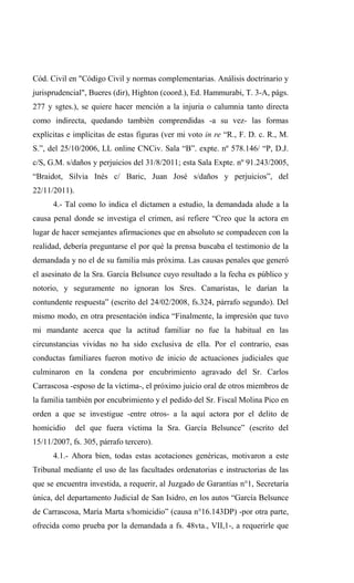 Cód. Civil en "Código Civil y normas complementarias. Análisis doctrinario y
jurisprudencial", Bueres (dir), Highton (coord.), Ed. Hammurabi, T. 3-A, págs.
277 y sgtes.), se quiere hacer mención a la injuria o calumnia tanto directa
como indirecta, quedando también comprendidas -a su vez- las formas
explícitas e implícitas de estas figuras (ver mi voto in re “R., F. D. c. R., M.
S.”, del 25/10/2006, LL online CNCiv. Sala “B”. expte. nº 578.146/ “P, D.J.
c/S, G.M. s/daños y perjuicios del 31/8/2011; esta Sala Expte. nº 91.243/2005,
“Braidot, Silvia Inés c/ Baric, Juan José s/daños y perjuicios”, del
22/11/2011).
      4.- Tal como lo indica el dictamen a estudio, la demandada alude a la
causa penal donde se investiga el crimen, así refiere “Creo que la actora en
lugar de hacer semejantes afirmaciones que en absoluto se compadecen con la
realidad, debería preguntarse el por qué la prensa buscaba el testimonio de la
demandada y no el de su familia más próxima. Las causas penales que generó
el asesinato de la Sra. García Belsunce cuyo resultado a la fecha es público y
notorio, y seguramente no ignoran los Sres. Camaristas, le darían la
contundente respuesta” (escrito del 24/02/2008, fs.324, párrafo segundo). Del
mismo modo, en otra presentación indica “Finalmente, la impresión que tuvo
mi mandante acerca que la actitud familiar no fue la habitual en las
circunstancias vividas no ha sido exclusiva de ella. Por el contrario, esas
conductas familiares fueron motivo de inicio de actuaciones judiciales que
culminaron en la condena por encubrimiento agravado del Sr. Carlos
Carrascosa -esposo de la víctima-, el próximo juicio oral de otros miembros de
la familia también por encubrimiento y el pedido del Sr. Fiscal Molina Pico en
orden a que se investigue -entre otros- a la aquí actora por el delito de
homicidio      del que fuera víctima la Sra. García Belsunce” (escrito del
15/11/2007, fs. 305, párrafo tercero).
      4.1.- Ahora bien, todas estas acotaciones genéricas, motivaron a este
Tribunal mediante el uso de las facultades ordenatorias e instructorias de las
que se encuentra investida, a requerir, al Juzgado de Garantías n°1, Secretaría
única, del departamento Judicial de San Isidro, en los autos “García Belsunce
de Carrascosa, María Marta s/homicidio” (causa n°16.143DP) -por otra parte,
ofrecida como prueba por la demandada a fs. 48vta., VII,1-, a requerirle que
 
