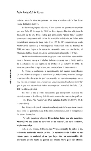 Poder Judicial de la Nación

              informe, sobre la situación procesal en esas actuaciones de la Sra. Irene
              Hurtig de Bártoli (fs.504).
                    El titular del juzgado oficiado, el 6 de octubre del pasado año responde
              que, con fecha 12 de mayo de 2011 los Sres. Agentes Fiscales solicitaron la
              detención de la Sra. Irene Hurtig por considerarla “prima facie” coautor
              penalmente responsable del delito de homicidio calificado por haber sido
              cometido con un arma de fuego (arts. 41bis y 79 del CP) en perjuicio de María
              Marta García Belsunce y el Juez requerido resolvió con fecha 17 de mayo de
              2011 no hacer lugar a la detención requerida. Ante esa resolución, el
              Ministerio Público Fiscal, no adoptó temperamento alguno (fs. 514/vta.).
                    De los antecedentes reseñados surge que a casi nueve años transcurridos
              entre el luctuoso suceso y el aludido informe -recuerdo que el hecho motivo
              de la actuación en sede represiva se produjo el 27 octubre de 2002-, la
              situación procesal de la aquí actora, está enmarcada en la incertidumbre.
USO OFICIAL




                    5.- Como se adelantara, la desestimación del recurso extraordinario
              (fs.380), motivó la queja de la demandada (fs.458/462 vta.) de la que obtengo
              la esclarecedora locución de que “Las comillas no son intrascendentes ni en
              este caso ni en ningún otro. Aunque sea una perogrullada debemos recordar
              que lo que está encomillado indica transcripción textual de lo dicho…”(fs.
              461 vta. último párrafo).
                    En base a ello y otras acotaciones que incorporaré, analizaré las
              expresiones que la Sra.Murray de Prilick efectuara en los tres medios gráficos.
                     5.1.- Diario “La Nación” del 27 de octubre de 2003 (fs.28/29 y 33 de
              la causa 1141).
                    Los titulares, de por sí, elocuentes del contenido de la nota, tanto en este
              caso, como los que mencionaré de las otras publicaciones, son el prolegómeno
              del tema a desarrollar.
                     Por solo mencionar algunos: Demasiadas dudas que aún persisten.
              Murray:”No me cierra la actuación de la familia”.Los actos extraños,
              según una amiga.
                    Allí, la Sra. Murray de Prilick dice: “Yo no sospecho de nadie; si no,
              lo hubiera declarado ante la justicia. La actuación de la familia no me
              cierra, pero, en realidad, deseo que haya sido un desconocido. Me
              atormenta el solo hecho de pensar que María Marta pasó sus últimos
 