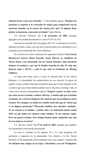 minutos frente a una cara conocida “. Y más adelante agrega, “Después, los
parientes se negaron a la extracción de sangre para compararla con las
muestras tomadas en la escena del crimen.¿Por qué? Si alguien desea
probar su inocencia, se presenta al trámite” opina Murray.
      5.2.- Revista “Noticias” del 1 de noviembre de 2003, ejemplar
agregado como prueba documental (v, causa nº1141, fs.157).
      Esta nota se extiende entre las páginas 80 a 83. La portada de la revista,
adelanta los temas a tratar, con una foto en primer plano de la demanda y en el
trasfondo, de la infortunada Sra. Garcia Belsunce.
      En el inicio de la nota se destacan los siguientes titulares: Caso García
Belsunce.La Guerra Menos Pensada. Susan Murray, la confidente de
María Marta, está enfrentada con los García Belsunce. Qué descubrió
después el asesinato y por qué la familia sospecha de ella. El viaje que
hicieron solas a EE.UU, y todo lo que sabe la Presidente de Missing
Children.
      La larga nota narra cómo se inició la amistad entre la Sra. García
Belsunce y la demandada, las características de esa relación, la muerte de
aquélla, la que se había anunciado accidental, hasta que 45 días después se dio
a conocer que cinco balas habían acabado con la vida de la socióloga. Ante, el
vuelco de la noticia la demandada expresa “Empecé a poner en claro cosas
que antes no me cerraban –sostiene Murray-. Cuando supe que la habían
asesinado, me volvieron imágenes del velatorio que me produjeron cierto
rechazo. Por ejemplo, ese ánimo de reunión social más que de velorio que
vi en algunos personajes”.”Recuerdo también otro episodio -continúa-.
Yo no conocía a la familia y cuando subo a la habitación donde estaba
MM veo que había tres mujeres como riéndose. No las conocía, repito.
Pero me generó rechazo. Pero tiempo después pude comprobar que una
de esas mujeres era Irene”.
      5.3.- Revista “Gente” del 27 de abril de 2004, ejemplar que también,
fue incorporado como prueba documental.
      La nota se extiende en las páginas 20 y 21, entre preguntas del
periodista y respuestas de la demandada. Con relación a la Sra. García
Belsunce, le fue preguntado ¿Eran realmente muy, muy amigas?, responde: Sí.
Nos hicimos muy amigas en un viaje a Alexandría, cerca de Washignton,
 