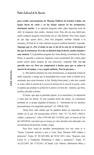 Poder Judicial de la Nación

              para recibir entrenamiento de Missing Children de Estados Unidos. En
              largas horas de vuelo y en las largas esperas en los aeropuertos,
              charlamos mucho. A la siguiente pregunta sobre ¿Qué impresión tenía de
              ella?, la respuesta: Que estaba…bastante triste. Pero ella era muy hábil para
              eludir cualquier pregunta relacionada con su vida familiar. Pero estoy segura
              de que algo quería decir….Ante otra pregunta, también referida a la
              causante:¿Al final de su vida, enfrentó un grave conflicto familiar?, responde:
              Supongo que sí…Por el modo en que se fue de la casa de su hermana el
              día que la asesinaron. Si se fue en bicicleta bajo la lluvia, estaba enojada o
              muy molesta. Y la penúltima pregunta fue: Irene Hurtig, la hermana de María
              Marta, la querelló a usted por imputarla como encubridora del crimen.¿Qué
              puede ocurrir ahora, después de esta entrevista?, responde: Tal          vez me
              querelle otra vez. Pero me comprometí a luchar para que se aclare la
              muerte de mi amiga, y voy a seguir adelante. Pase lo que pase…
USO OFICIAL




                    6.- Del análisis armónico de estas declaraciones, se desprende el halo de
              duda, sospecha, e intriga que la demandada hace recaer sobre la familia de la
              asesinada, que como hermana, la Sra. Hurtig forma parte, y más aún, cuando
              se acota, sobre la actitud de la occisa al retirarse de la casa de la actora, como
              la repulsa que produjo la actitud de la actora a la hora del velatorio, que bien,
              justifica afectado su honor.
                    El honor -que aquí se pretende reparar- es la autoestima y la reputación
              o fama ante los demás. Es una cualidad moral del ánimo, un sentimiento
              profundo de la propia dignidad (Cifuentes, S. “Autonomía de los derechos
              personalísimos a la integridad espiritual”, LL 1998-B, 702).
                    Ahora bien, cabe señalar que las palabras deben ser sopesadas en el
              ámbito en el que son pronunciadas (CNCiv. Sala “A”·”LL.M.D. c/B.R.A.
              s/daños y perjuicios”, Libre nº545.482 del 12/3/2010, pub. en Gaceta de Paz
              del 10/8/2010), vale decir que no tienen un valor absoluto sino adecuado a las
              circunstancias de personas, tiempo y lugar.
                    Pues bien, como he decidido oportunamente (ver mis votos in re
              “Scinto, Leonardo Antonio y otro c/ Cons. Prop. Demaría 4550 s/daños y
              perjuicios”, Expte. N° 28.142/2.004, del 20/10/ 2011; ídem, “Irigoyen, Juan
              Carlos H. c/ Fundación Wallenberg s/ daños y perjuicios.”, Expte. N°
              36.222/2.007, del 17/5/2.011; íd.”Saadi, Luis Alberto c/Bartolomé Mitre y
 