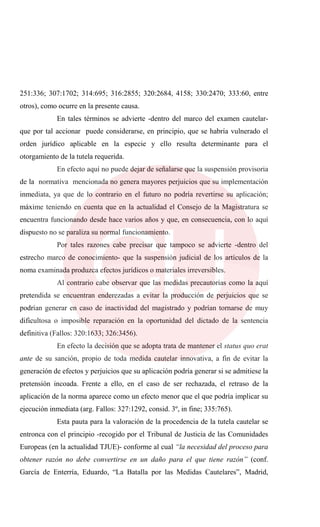 251:336; 307:1702; 314:695; 316:2855; 320:2684, 4158; 330:2470; 333:60, entre
otros), como ocurre en la presente causa.
En tales términos se advierte -dentro del marco del examen cautelar-
que por tal accionar puede considerarse, en principio, que se habría vulnerado el
orden jurídico aplicable en la especie y ello resulta determinante para el
otorgamiento de la tutela requerida.
En efecto aquí no puede dejar de señalarse que la suspensión provisoria
de la normativa mencionada no genera mayores perjuicios que su implementación
inmediata, ya que de lo contrario en el futuro no podría revertirse su aplicación;
máxime teniendo en cuenta que en la actualidad el Consejo de la Magistratura se
encuentra funcionando desde hace varios años y que, en consecuencia, con lo aquí
dispuesto no se paraliza su normal funcionamiento.
Por tales razones cabe precisar que tampoco se advierte -dentro del
estrecho marco de conocimiento- que la suspensión judicial de los artículos de la
noma examinada produzca efectos jurídicos o materiales irreversibles.
Al contrario cabe observar que las medidas precautorias como la aquí
pretendida se encuentran enderezadas a evitar la producción de perjuicios que se
podrían generar en caso de inactividad del magistrado y podrían tornarse de muy
dificultosa o imposible reparación en la oportunidad del dictado de la sentencia
definitiva (Fallos: 320:1633; 326:3456).
En efecto la decisión que se adopta trata de mantener el status quo erat
ante de su sanción, propio de toda medida cautelar innovativa, a fin de evitar la
generación de efectos y perjuicios que su aplicación podría generar si se admitiese la
pretensión incoada. Frente a ello, en el caso de ser rechazada, el retraso de la
aplicación de la norma aparece como un efecto menor que el que podría implicar su
ejecución inmediata (arg. Fallos: 327:1292, consid. 3º, in fine; 335:765).
Esta pauta para la valoración de la procedencia de la tutela cautelar se
entronca con el principio -recogido por el Tribunal de Justicia de las Comunidades
Europeas (en la actualidad TJUE)- conforme al cual “la necesidad del proceso para
obtener razón no debe convertirse en un daño para el que tiene razón” (conf.
García de Enterría, Eduardo, “La Batalla por las Medidas Cautelares”, Madrid,
 