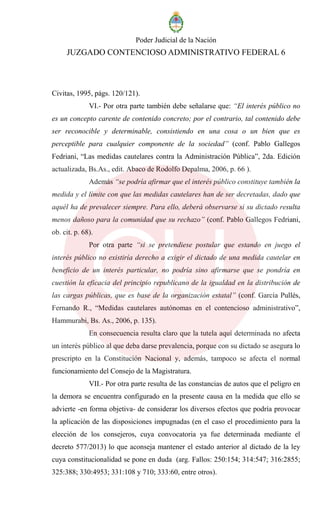Poder Judicial de la Nación
JUZGADO CONTENCIOSO ADMINISTRATIVO FEDERAL 6
Civitas, 1995, págs. 120/121).
VI.- Por otra parte también debe señalarse que: “El interés público no
es un concepto carente de contenido concreto; por el contrario, tal contenido debe
ser reconocible y determinable, consistiendo en una cosa o un bien que es
perceptible para cualquier componente de la sociedad” (conf. Pablo Gallegos
Fedriani, “Las medidas cautelares contra la Administración Pública”, 2da. Edición
actualizada, Bs.As., edit. Abaco de Rodolfo Depalma, 2006, p. 66 ).
Además “se podría afirmar que el interés público constituye también la
medida y el límite con que las medidas cautelares han de ser decretadas, dado que
aquél ha de prevalecer siempre. Para ello, deberá observarse si su dictado resulta
menos dañoso para la comunidad que su rechazo” (conf. Pablo Gallegos Fedriani,
ob. cit. p. 68).
Por otra parte “si se pretendiese postular que estando en juego el
interés público no existiría derecho a exigir el dictado de una medida cautelar en
beneficio de un interés particular, no podría sino afirmarse que se pondría en
cuestión la eficacia del principio republicano de la igualdad en la distribución de
las cargas públicas, que es base de la organización estatal” (conf. García Pullés,
Fernando R., “Medidas cautelares autónomas en el contencioso administrativo”,
Hammurabi, Bs. As., 2006, p. 135).
En consecuencia resulta claro que la tutela aquí determinada no afecta
un interés público al que deba darse prevalencia, porque con su dictado se asegura lo
prescripto en la Constitución Nacional y, además, tampoco se afecta el normal
funcionamiento del Consejo de la Magistratura.
VII.- Por otra parte resulta de las constancias de autos que el peligro en
la demora se encuentra configurado en la presente causa en la medida que ello se
advierte -en forma objetiva- de considerar los diversos efectos que podría provocar
la aplicación de las disposiciones impugnadas (en el caso el procedimiento para la
elección de los consejeros, cuya convocatoria ya fue determinada mediante el
decreto 577/2013) lo que aconseja mantener el estado anterior al dictado de la ley
cuya constitucionalidad se pone en duda (arg. Fallos: 250:154; 314:547; 316:2855;
325:388; 330:4953; 331:108 y 710; 333:60, entre otros).
 