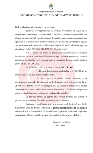 Poder Judicial de la Nación
JUZGADO CONTENCIOSO ADMINISTRATIVO FEDERAL 6
Gallegos Fedriani, ob. cit., pág. 31 y sus citas).
También, cabe recordar que las medidas precautorias no exigen de los
magistrados el examen de la certeza sobre la existencia del derecho pretendido, sino
sólo de su verosimilitud. Es más, el juicio de verdad en esta materia se encuentra en
oposición a la finalidad del instituto cautelar, que no es otra que atender a aquello
que no excede del marco de lo hipotético, dentro del cual, asimismo agota su
virtualidad (Fallos: 306:2060; 316:2855, 333:60, entre otros).
VIII.- Teniendo en cuenta las particulares características de la cuestión
involucrada en autos y que la medida cautelar aquí ordenada no tiene un contenido
económico se justifica en el presente caso la prestación de una caución juratoria
(conf. art. 199 del CPCCN.).
En definitiva, por todo lo antes expuesto, RESUELVO:
I.- Declarar la inconstitucionalidad de la ley 26.854, en los
términos de lo señalado en el considerando III.-
II.- Hacer lugar a la medida cautelar formulada y, en
consecuencia, suspender la aplicación de lo dispuesto en el artículo 30 de la ley
26.855 y del decreto 577/2013 y cualquier acto de aplicación vinculado de manera
directa con las normas citadas, hasta tanto se dicte sentencia definitiva en la presente
causa, según el alcance de lo dispuesto en el considerando III.-
La presente medida se decreta bajo caución juratoria que deberá ser
prestada por persona con facultades para ello y ante el Actuario.-
Regístrese y notifíquese a la parte actora, en el día (conf, art. 36 del
Reglamento para la Justicia Nacional) y previo cumplimiento de la caución,
líbrese oficio a la demandada a fin de notificarle la presente resolución, cuya copia
deberá acompañarse, a sus efectos, con habilitación de días y horas inhábiles.-
Enrique V. Lavié Pico
Juez Federal
 