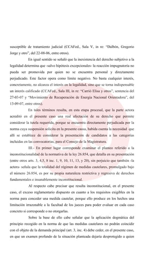 susceptible de tratamiento judicial (CCAFed., Sala V, in re: “Dalbón, Gregorio
Jorge y otro”, del 22-08-06, entre otros).
En igual sentido se señaló que la inexistencia del derecho subjetivo a la
legalidad determina que -salvo hipótesis excepcionales- la reacción impugnatoria no
pueda ser promovida por quien no se encuentra personal y directamente
perjudicado. Este factor opera como límite negativo. No basta cualquier interés,
concretamente, no alcanza el interés en la legalidad, sino que se torna indispensable
un interés calificado (CCAFed., Sala III, in re: “Carrió Elisa y otros”, sentencia del
27-03-07 y “Movimiento de Recuperación de Energía Nacional Orientadora”, del
13-09-07, entre otros).
En tales términos resulta, en esta etapa procesal, que la parte actora
acreditó en el presente caso una real afectación de su derecho que permite
considerar la tutela requerida, porque se encuentra directamente perjudicada por la
norma cuya suspensión solicita en la presente causa, habida cuenta la necesidad que
allí se establece de considerar la presentación de candidatos a las categorías
incluidas en las convocatorias, para el Consejo de la Magistratura.
III.- En primer lugar corresponde examinar el planteo referido a la
inconstitucionalidad de la normativa de la ley 26.854, que detalla en su presentación
(entre otros arts. 3, 4,5, 8 inc. 1, 9, 10, 11, 13, y 20), sin perjuicio que también -la
actora- señala que la totalidad del régimen de medidas cautelares, promulgado bajo
el número 26.854, es por su propia naturaleza restrictiva y regresiva de derechos
fundamentales e insanablemente inconstitucional.
Al respecto cabe precisar que resulta inconstitucional, en el presente
caso, el exceso reglamentario dispuesto en cuanto a los requisitos exigibles en la
norma para conceder una medida cautelar, porque ello produce en los hechos una
limitación irrazonable a la facultad de los jueces para poder evaluar en cada caso
concreto si corresponde o no otorgarlas.
Sobre la base de ello cabe señalar que la aplicación dogmática del
principio recogido en la norma de que las medidas cautelares no podrán coincidir
con el objeto de la demanda principal (art. 3, inc. 4) debe ceder, en el presente caso,
en que un examen profundo de la situación planteada dejaría desprotegido a quien
 
