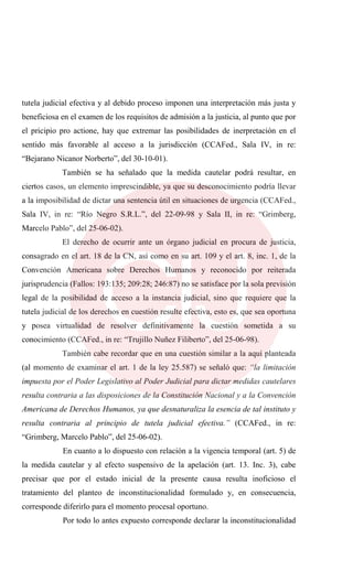 tutela judicial efectiva y al debido proceso imponen una interpretación más justa y
beneficiosa en el examen de los requisitos de admisión a la justicia, al punto que por
el pricipio pro actione, hay que extremar las posibilidades de inerpretación en el
sentido más favorable al acceso a la jurisdicción (CCAFed., Sala IV, in re:
“Bejarano Nicanor Norberto”, del 30-10-01).
También se ha señalado que la medida cautelar podrá resultar, en
ciertos casos, un elemento imprescindible, ya que su desconocimiento podría llevar
a la imposibilidad de dictar una sentencia útil en situaciones de urgencia (CCAFed.,
Sala IV, in re: “Río Negro S.R.L.”, del 22-09-98 y Sala II, in re: “Grimberg,
Marcelo Pablo”, del 25-06-02).
El derecho de ocurrir ante un órgano judicial en procura de justicia,
consagrado en el art. 18 de la CN, así como en su art. 109 y el art. 8, inc. 1, de la
Convención Americana sobre Derechos Humanos y reconocido por reiterada
jurisprudencia (Fallos: 193:135; 209:28; 246:87) no se satisface por la sola previsión
legal de la posibilidad de acceso a la instancia judicial, sino que requiere que la
tutela judicial de los derechos en cuestión resulte efectiva, esto es, que sea oportuna
y posea virtualidad de resolver definitivamente la cuestión sometida a su
conocimiento (CCAFed., in re: “Trujillo Nuñez Filiberto”, del 25-06-98).
También cabe recordar que en una cuestión similar a la aquí planteada
(al momento de examinar el art. 1 de la ley 25.587) se señaló que: “la limitación
impuesta por el Poder Legislativo al Poder Judicial para dictar medidas cautelares
resulta contraria a las disposiciones de la Constitución Nacional y a la Convención
Americana de Derechos Humanos, ya que desnaturaliza la esencia de tal instituto y
resulta contraria al principio de tutela judicial efectiva.” (CCAFed., in re:
“Grimberg, Marcelo Pablo”, del 25-06-02).
En cuanto a lo dispuesto con relación a la vigencia temporal (art. 5) de
la medida cautelar y al efecto suspensivo de la apelación (art. 13. Inc. 3), cabe
precisar que por el estado inicial de la presente causa resulta inoficioso el
tratamiento del planteo de inconstitucionalidad formulado y, en consecuencia,
corresponde diferirlo para el momento procesal oportuno.
Por todo lo antes expuesto corresponde declarar la inconstitucionalidad
 