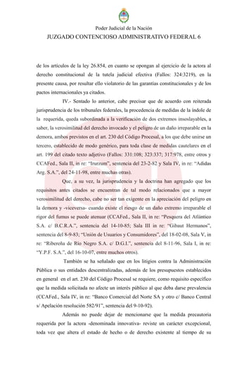 Poder Judicial de la Nación
JUZGADO CONTENCIOSO ADMINISTRATIVO FEDERAL 6
de los artículos de la ley 26.854, en cuanto se opongan al ejercicio de la actora al
derecho constitucional de la tutela judicial efectiva (Fallos: 324:3219), en la
presente causa, por resultar ello violatorio de las garantías constitucionales y de los
pactos internacionales ya citados.
IV.- Sentado lo anterior, cabe precisar que de acuerdo con reiterada
jurisprudencia de los tribunales federales, la procedencia de medidas de la índole de
la requerida, queda subordinada a la verificación de dos extremos insoslayables, a
saber, la verosimilitud del derecho invocado y el peligro de un daño irreparable en la
demora, ambos previstos en el art. 230 del Código Procesal, a los que debe unirse un
tercero, establecido de modo genérico, para toda clase de medidas cautelares en el
art. 199 del citado texto adjetivo (Fallos: 331:108; 323:337; 317:978, entre otros y
CCAFed., Sala II, in re: “Irurzum”, sentencia del 23-2-82 y Sala IV, in re: “Adidas
Arg. S.A.”, del 24-11-98, entre muchas otras).
Que, a su vez, la jurisprudencia y la doctrina han agregado que los
requisitos antes citados se encuentran de tal modo relacionados que a mayor
verosimilitud del derecho, cabe no ser tan exigente en la apreciación del peligro en
la demora y -viceversa- cuando existe el riesgo de un daño extremo irreparable el
rigor del fumus se puede atenuar (CCAFed., Sala II, in re: “Pesquera del Atlántico
S.A. c/ B.C.R.A.”, sentencia del 14-10-85; Sala III in re: “Gibaut Hermanos”,
sentencia del 8-9-83; “Unión de Usuarios y Consumidores”, del 18-02-08, Sala V, in
re: “Ribereña de Río Negro S.A. c/ D.G.I.”, sentencia del 8-11-96, Sala I, in re:
“Y.P.F. S.A.”, del 16-10-07, entre muchos otros).
También se ha señalado que en los litigios contra la Administración
Pública o sus entidades descentralizadas, además de los presupuestos establecidos
en general en el art. 230 del Código Procesal se requiere, como requisito específico
que la medida solicitada no afecte un interés público al que deba darse prevalencia
(CCAFed., Sala IV, in re: “Banco Comercial del Norte SA y otro c/ Banco Central
s/ Apelación resolución 582/91”, sentencia del 9-10-92).
Además no puede dejar de mencionarse que la medida precautoria
requerida por la actora -denominada innovativa- reviste un carácter excepcional,
toda vez que altera el estado de hecho o de derecho existente al tiempo de su
 