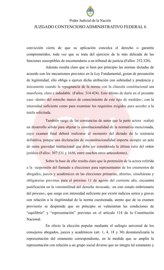Poder Judicial de la Nación
JUZGADO CONTENCIOSO ADMINISTRATIVO FEDERAL 6
convicción cierta de que su aplicación conculca el derecho o garantía
comprometidos, toda vez que se trata del ejercicio de la más delicada de las
funciones susceptibles de encomendarse a un tribunal de justicia (Fallos: 252:328).
Además resulta claro que si bien por principio las normas dictadas de
acuerdo con los mecanismos previstos en la Ley Fundamental, gozan de presunción
de legitimidad, ello obliga a ejercer dicha atribución con sobriedad y prudencia y
únicamente cuando la repugnancia de la norma con la cláusula constitucional sea
manifiesta, clara e indudable (Fallos: 314:424). Esto último de daría en el presente
caso -dentro del estrecho marco de conocimiento de este tipo de medidas-, con la
intensidad suficiente como para examinar los requisitos exigidos para acceder a la
tutela solicitada.
También surge de las constancias de autos que la parte actora realizó
un desarrollo sólido para objetar la constitucionalidad de la normativa mencionada,
cuyo examen final deberá realizarse al momento del dictado de la sentencia
definitiva, porque una declaración de inconstitucionalidad importa siempre un acto
de suma gravedad institucional que debe ser considerada la última ratio del orden
jurídico (Fallos: 307:531 y 1656, entre muchos otros antecedentes).
Sobre la base de ello resulta claro que la pretensión de la actora referida
a la suspensión del llamado a elecciones para representantes de los estamentos de
abogados, jueces y académicos en las elecciones primarias, abiertas, simultáneas y
obligatorias previstas para el próximo 11 de agosto del corriente año, encuentra
justificación en la verosimilitud del derecho invocado, -en este estado embrionario
del proceso-, que surge con intensidad suficiente por existir indicios serios y graves
con relación a la ilegitimidad de la norma cuestionada, atento que de su examen
provisorio se desprende que en principio se vulnerarían las condiciones de
“equilibrio” y “representación” previstas en el artículo 114 de la Constitución
Nacional.
En efecto la elección popular mediante el sufragio universal de los
consejeros abogados, jueces y académicos (art. 1, 4, 18 y 30) desnaturalizaría la
representación del estamento correspondiente, en la medida que se amplía la
representación con relación a un grupo social diverso que no integra tal estamento y
 