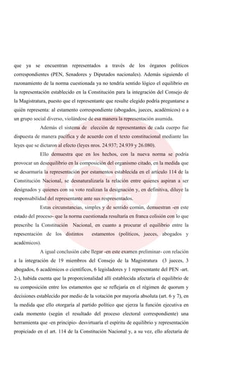 que ya se encuentran representados a través de los órganos políticos
correspondientes (PEN, Senadores y Diputados nacionales). Además siguiendo el
razonamiento de la norma cuestionada ya no tendría sentido lógico el equilibrio en
la representación establecido en la Constitución para la integración del Consejo de
la Magistratura, puesto que el representante que resulte elegido podría preguntarse a
quién representa: al estamento correspondiente (abogados, jueces, académicos) o a
un grupo social diverso, violándose de esa manera la representación asumida.
Además el sistema de elección de representantes de cada cuerpo fue
dispuesta de manera pacífica y de acuerdo con el texto constitucional mediante las
leyes que se dictaron al efecto (leyes nros. 24.937; 24.939 y 26.080).
Ello demuestra que en los hechos, con la nueva norma se podría
provocar un desequilibrio en la composición del organismo citado, en la medida que
se desarmaría la representación por estamentos establecida en el artículo 114 de la
Constitución Nacional, se desnaturalizaría la relación entre quienes aspiran a ser
designados y quienes con su voto realizan la designación y, en definitiva, diluye la
responsabilidad del representante ante sus respresentados.
Estas circunstancias, simples y de sentido común, demuestran -en este
estado del proceso- que la norma cuestionada resultaría en franca colisión con lo que
prescribe la Constitución Nacional, en cuanto a procurar el equilibrio entre la
repesentación de los distintos estamentos (políticos, jueces, abogados y
académicos).
A igual conclusión cabe llegar -en este examen preliminar- con relación
a la integración de 19 miembros del Consejo de la Magistratura (3 jueces, 3
abogados, 6 académicos o científicos, 6 legisladores y 1 representante del PEN -art.
2-), habida cuenta que la proporcionalidad allí establecida afectaría el equilibrio de
su composición entre los estamentos que se reflejaría en el régimen de quorum y
decisiones establecido por medio de la votación por mayoría absoluta (art. 6 y 7), en
la medida que ello otorgaría al partido político que ejerza la función ejecutiva en
cada momento (según el resultado del proceso electoral correspondiente) una
herramienta que -en principio- desvirtuaría el espíritu de equilibrio y representación
propiciado en el art. 114 de la Constitución Nacional y, a su vez, ello afectaría de
 