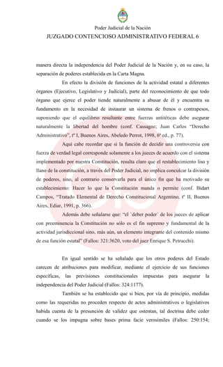 Poder Judicial de la Nación
JUZGADO CONTENCIOSO ADMINISTRATIVO FEDERAL 6
manera directa la independencia del Poder Judicial de la Nación y, en su caso, la
separación de poderes establecida en la Carta Magna.
En efecto la división de funciones de la actividad estatal a diferentes
órganos (Ejecutivo, Legislativo y Judicial), parte del reconocimiento de que todo
órgano que ejerce el poder tiende naturalmente a abusar de él y encuentra su
fundamento en la necesidad de instaurar un sistema de frenos o contrapesos,
suponiendo que el equilibrio resultante entre fuerzas antitéticas debe asegurar
naturalmente la libertad del hombre (conf. Cassagne; Juan Carlos “Derecho
Administrativo”, tº I, Buenos Aires, Abeledo Perrot, 1998, 6ª ed., p. 77).
Aquí cabe recordar que si la función de decidir una controversia con
fuerza de verdad legal corresponde solamente a los jueces de acuerdo con el sistema
implementado por nuestra Constitución, resulta claro que el restablecimiento liso y
llano de la constitución, a través del Poder Judicial, no implica conculcar la división
de poderes, sino, al contrario conservarla para el único fin que ha motivado su
establecimiento: Hacer lo que la Constitución manda o permite (conf. Bidart
Campos, “Tratado Elemental de Derecho Constitucional Argentino, tº II, Buenos
Aires, Ediar, 1991, p. 366).
Además debe señalarse que: “el `deber poder´ de los jueces de aplicar
con preeminencia la Constitución no sólo es el fin supremo y fundamental de la
actividad jurisdiccional sino, más aún, un elemento integrante del contenido mismo
de esa función estatal” (Fallos: 321:3620, voto del juez Enrique S. Petracchi).
En igual sentido se ha señalado que los otros poderes del Estado
carecen de atribuciones para modificar, mediante el ejercicio de sus funciones
específicas, las previsiones constitucionales impuestas para asegurar la
independencia del Poder Judicial (Fallos: 324:1177).
También se ha establecido que si bien, por vía de principio, medidas
como las requeridas no proceden respecto de actos administrativos o legislativos
habida cuenta de la presunción de validez que ostentan, tal doctrina debe ceder
cuando se los impugna sobre bases prima facie verosímiles (Fallos: 250:154;
 