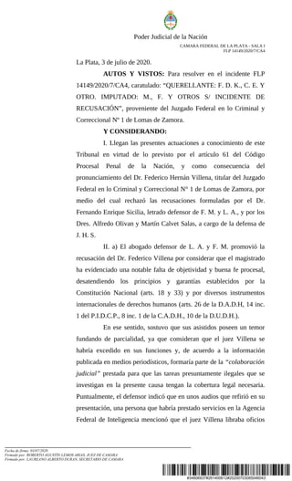 #34806937#261400612#20200703085046043
Poder Judicial de la Nación
CAMARA FEDERAL DE LA PLATA - SALA I
FLP 14149/2020/7/CA4
La Plata, 3 de julio de 2020.
AUTOS Y VISTOS: Para resolver en el incidente FLP
14149/2020/7/CA4, caratulado: “QUERELLANTE: F. D. K., C. E. Y
OTRO. IMPUTADO: M., F. Y OTROS S/ INCIDENTE DE
RECUSACIÓN”, proveniente del Juzgado Federal en lo Criminal y
Correccional Nº 1 de Lomas de Zamora.
Y CONSIDERANDO:
I. Llegan las presentes actuaciones a conocimiento de este
Tribunal en virtud de lo previsto por el artículo 61 del Código
Procesal Penal de la Nación, y como consecuencia del
pronunciamiento del Dr. Federico Hernán Villena, titular del Juzgado
Federal en lo Criminal y Correccional N° 1 de Lomas de Zamora, por
medio del cual rechazó las recusaciones formuladas por el Dr.
Fernando Enrique Sicilia, letrado defensor de F. M. y L. A., y por los
Dres. Alfredo Olivan y Martín Calvet Salas, a cargo de la defensa de
J. H. S.
II. a) El abogado defensor de L. A. y F. M. promovió la
recusación del Dr. Federico Villena por considerar que el magistrado
ha evidenciado una notable falta de objetividad y buena fe procesal,
desatendiendo los principios y garantías establecidos por la
Constitución Nacional (arts. 18 y 33) y por diversos instrumentos
internacionales de derechos humanos (arts. 26 de la D.A.D.H, 14 inc.
1 del P.I.D.C.P., 8 inc. 1 de la C.A.D.H., 10 de la D.U.D.H.).
En ese sentido, sostuvo que sus asistidos poseen un temor
fundando de parcialidad, ya que consideran que el juez Villena se
habría excedido en sus funciones y, de acuerdo a la información
publicada en medios periodísticos, formaría parte de la “colaboración
judicial” prestada para que las tareas presuntamente ilegales que se
investigan en la presente causa tengan la cobertura legal necesaria.
Puntualmente, el defensor indicó que en unos audios que refirió en su
presentación, una persona que habría prestado servicios en la Agencia
Federal de Inteligencia mencionó que el juez Villena libraba oficios
Fecha de firma: 03/07/2020
Firmado por: ROBERTO AGUSTÍN LEMOS ARIAS, JUEZ DE CAMARA
Firmado por: LAUREANO ALBERTO DURAN, SECRETARIO DE CAMARA
 