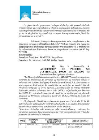 Ejemplar de Protocolo
10
La ejecución del gasto autorizado por dicha ley sólo procederá desde
el momento en quese produzca la efectiva recaudación del recurso, excepto
cuandoporla naturaleza delconvenio firmado deba iniciarse el proceso del
gasto sin el efectivo ingreso de los recursos. La reglamentación fijará los
procedimientos a seguir”.
Asimismo, instruye a los responsables a dar cumplimiento a los
principios rectores establecidos en la Ley N° 7314, en relación a la ejecución
delpresupuesto enel marco de un equilibrio presupuestario y a la prohibición
de endeudamiento destinado a financiar erogaciones corrientes (art. 6° Ley
N°7314).
Responsables:
Intendente Municipal: GIMENEZ, Jorge Omar
Secretario de Hacienda: CARINI, Walter Hernán
III. Que la observación 6.
ADECUACIÓN DE PRECIOS NO
JUSTIFICADA. PAGO EN EXCESO fue
formulada en los siguientes términos:
“La MunicipalidadmedianteelExpte 16484/2017mantienevigenteun
contrato de prestación de servicios de recolección de residuos sólidos y
urbanos, con la firma Bodegas y Viñedos Santa Elena S.R.L. Esta última es
una empresa dedicada a la prestación de servicios de recolección de
residuos y limpieza de la vía pública. La contratación se realiza mediante
licitación pública celebrada en el año 2018 y adjudicada por Decreto
445/2018. El contrato de locación de servicios se realiza por un plazo de
duración de 60 meses, contados a partir del 16/02/18 (fecha de inicio del
contrato).
El pliego de Condiciones Generales prevé en el artículo 63 la Re
determinación delprecio del contrato adjudicado. Alosefectos deuna mejor
exposición se transcribe a continuación dicho artículo:
“Los ítems licitados, adecuarán su valor semestralmente, conforme las
siguientes fórmulas, las quecomenzarán a regir automáticamenteel 1er día
posterior al termino del semestre
ÍTEM
MANO DE
OBRA
COMBUSTIBLES Y
LUBRICANTES
OTROS COSTOS
1 55,68% x CVS 25.82% x Variación precio
combustible
18,5% x variación precio nivel
general (INDEC)
 