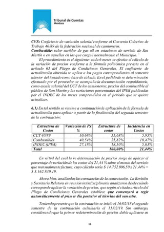 Ejemplar de Protocolo
11
CVS: Coeficiente de variación salarial conforme al Convenio Colectivo de
Trabajo 40/89 de la federación nacional de camioneros.
Combustible: valor surtidor de gas oil en estaciones de servicio de San
Martín o en aquellas en las que cargue normalmente el Municipio.”
El procedimiento es el siguiente: cada 6 meses se efectúa el cálculo de
la variación de precios conforme a la fórmula polinómica prevista en el
artículo 63 del Pliego de Condiciones Generales. El coeficiente de
actualización obtenido se aplica a los pagos correspondientes al semestre
ulterior del tomadocomo base de cálculo. En el pedidode re determinación
efectuado por el proveedor se acompaña la documentación respaldatoria,
como escala salarialdel CCT de los camioneros; precios del combustible al
público de San Martin y las variaciones porcentuales del IPIM publicadas
por el INDEC de los meses comprendidos en el periodo que se quiere
actualizar.
6.1) En tal sentido se resume a continuación la aplicación de la fórmula de
actualización para aplicar a partir de la finalización del segundo semestre
de la contratación:
Estructura de
Costos
Variación de Px
%
Estructura de
costos
Incidencia en
Costos
CCT 40/89 10,68% 55,68% 5,95%
Combustibles 40,54% 25,82% 10,47%
INDEC (IPIM) 27,18% 18,50% 5,03%
Total 100,00% 21,44%
En virtud del cual la re determinación de precios surge de aplicar el
porcentaje devariación delos costos del 21,44 %sobre el monto del servicio
que mensualmente factura, cuyo cálculo sería $ 14.752.006,50 x 21,44% =
$ 3.162.830,19.
Ahora bien, analizadaslasconstanciasde la contratación, La Revisión
y Secretaría Relatora en reunión interdisciplinaria analizaron desdecuándo
corresponde aplicarla variación de precios, quesegún el citadoartículo del
Pliego de Condiciones Generales establece que comenzará a regir
automáticamente el primer día posterior al término del semestre.
Teniendopresente que la contratación se inició el 16/02/18el segundo
semestre de la contratación culminaría el 15/02/19. Sin embargo,
considerando que la primer redeterminación de precios debía aplicarse en
 
